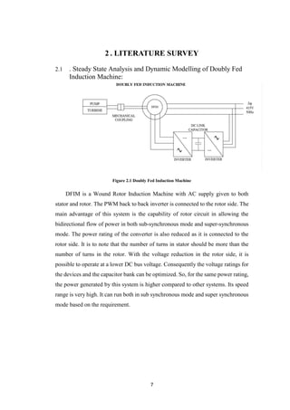 7
2 . LITERATURE SURVEY
2.1 . Steady State Analysis and Dynamic Modelling of Doubly Fed
Induction Machine:
Figure 2.1 Doubly Fed Induction Machine
DFIM is a Wound Rotor Induction Machine with AC supply given to both
stator and rotor. The PWM back to back inverter is connected to the rotor side. The
main advantage of this system is the capability of rotor circuit in allowing the
bidirectional flow of power in both sub-synchronous mode and super-synchronous
mode. The power rating of the converter is also reduced as it is connected to the
rotor side. It is to note that the number of turns in stator should be more than the
number of turns in the rotor. With the voltage reduction in the rotor side, it is
possible to operate at a lower DC bus voltage. Consequently the voltage ratings for
the devices and the capacitor bank can be optimized. So, for the same power rating,
the power generated by this system is higher compared to other systems. Its speed
range is very high. It can run both in sub synchronous mode and super synchronous
mode based on the requirement.
 
