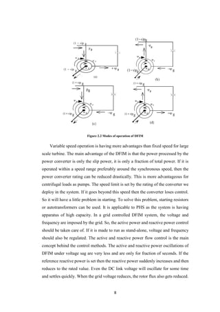 8
Figure 2.2 Modes of operation of DFIM
Variable speed operation is having more advantages than fixed speed for large
scale turbine. The main advantage of the DFIM is that the power processed by the
power converter is only the slip power, it is only a fraction of total power. If it is
operated within a speed range preferably around the synchronous speed, then the
power converter rating can be reduced drastically. This is more advantageous for
centrifugal loads as pumps. The speed limit is set by the rating of the converter we
deploy in the system. If it goes beyond this speed then the converter loses control.
So it will have a little problem in starting. To solve this problem, starting resistors
or autotransformers can be used. It is applicable to PHS as the system is having
apparatus of high capacity. In a grid controlled DFIM system, the voltage and
frequency are imposed by the grid. So, the active power and reactive power control
should be taken care of. If it is made to run as stand-alone, voltage and frequency
should also be regulated. The active and reactive power flow control is the main
concept behind the control methods. The active and reactive power oscillations of
DFIM under voltage sag are very less and are only for fraction of seconds. If the
reference reactive power is set then the reactive power suddenly increases and then
reduces to the rated value. Even the DC link voltage will oscillate for some time
and settles quickly. When the grid voltage reduces, the rotor flux also gets reduced.
 