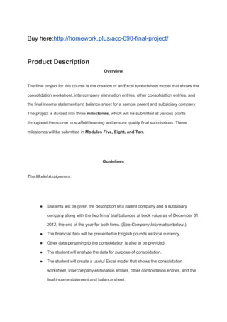 Buy here:​http://homework.plus/acc-690-final-project/
Product Description
Overview
The final project for this course is the creation of an Excel spreadsheet model that shows the
consolidation worksheet, intercompany elimination entries, other consolidation entries, and
the final income statement and balance sheet for a sample parent and subsidiary company.
The project is divided into three​ milestones​, which will be submitted at various points
throughout the course to scaffold learning and ensure quality final submissions. These
milestones will be submitted in ​Modules Five, Eight, and Ten.
Guidelines
The Model Assignment:
● Students will be given the description of a parent company and a subsidiary
company along with the two firms’ trial balances at book value as of December 31,
2012, the end of the year for both firms. (See ​Company Information​ below.)
● The financial data will be presented in English pounds as local currency.
● Other data pertaining to the consolidation is also to be provided.
● The student will analyze the data for purpose of consolidation.
● The student will create a useful Excel model that shows the consolidation
worksheet, intercompany elimination entries, other consolidation entries, and the
final income statement and balance sheet.
 