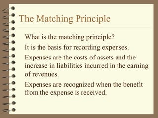 The Matching Principle
What is the matching principle?
It is the basis for recording expenses.
Expenses are the costs of assets and the
increase in liabilities incurred in the earning
of revenues.
Expenses are recognized when the benefit
from the expense is received.
 