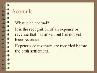 Accruals
What is an accrual?
It is the recognition of an expense or
revenue that has arisen but has not yet
been recorded.
Expenses or revenues are recorded before
the cash settlement.
 