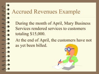 Accrued Revenues Example
During the month of April, Mary Business
Services rendered services to customers
totaling $15,000.
At the end of April, the customers have not
as yet been billed.
 