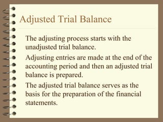 Adjusted Trial Balance
The adjusting process starts with the
unadjusted trial balance.
Adjusting entries are made at the end of the
accounting period and then an adjusted trial
balance is prepared.
The adjusted trial balance serves as the
basis for the preparation of the financial
statements.
 