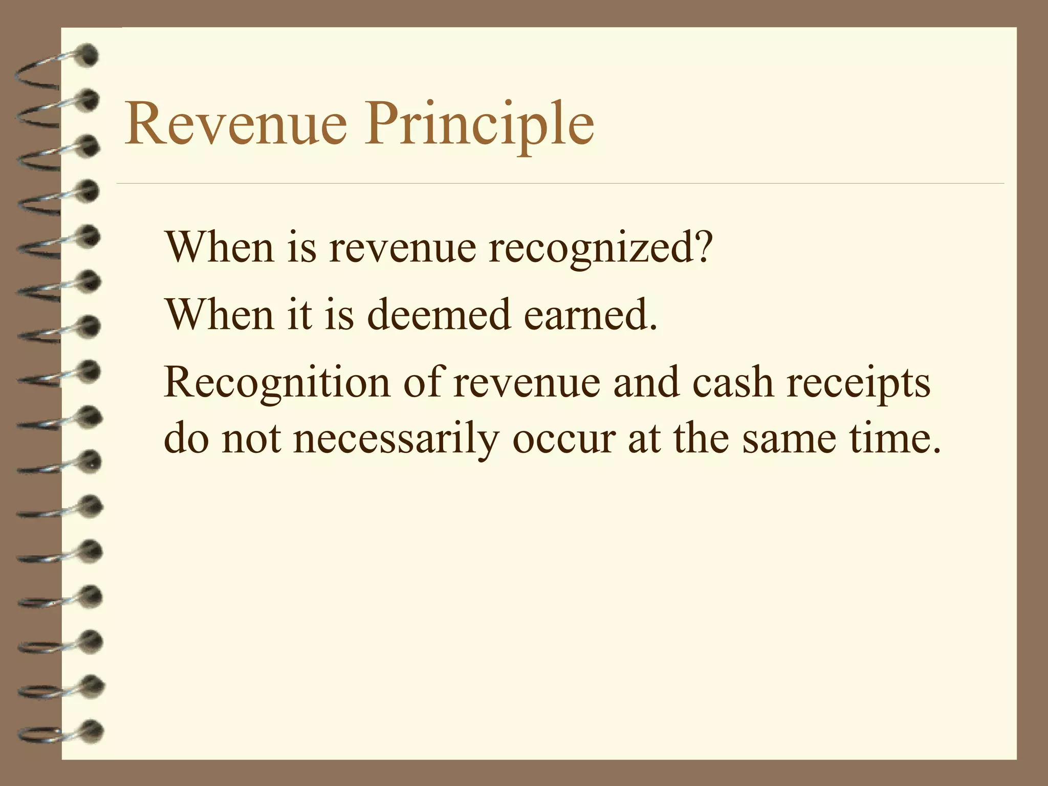 Revenue Principle
When is revenue recognized?
When it is deemed earned.
Recognition of revenue and cash receipts
do not necessarily occur at the same time.

 