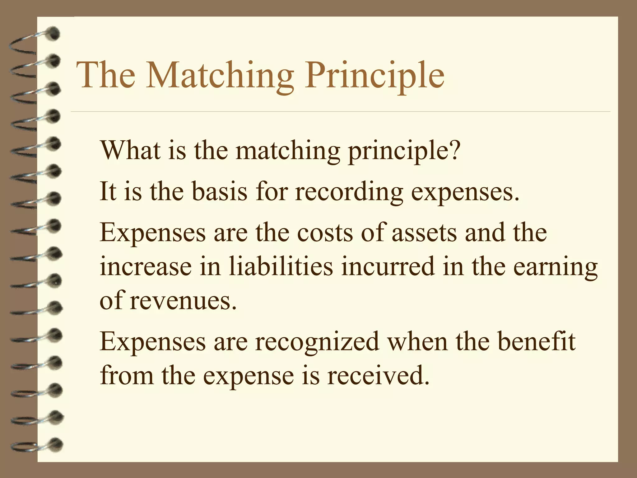The Matching Principle
What is the matching principle?
It is the basis for recording expenses.
Expenses are the costs of assets and the
increase in liabilities incurred in the earning
of revenues.
Expenses are recognized when the benefit
from the expense is received.

 