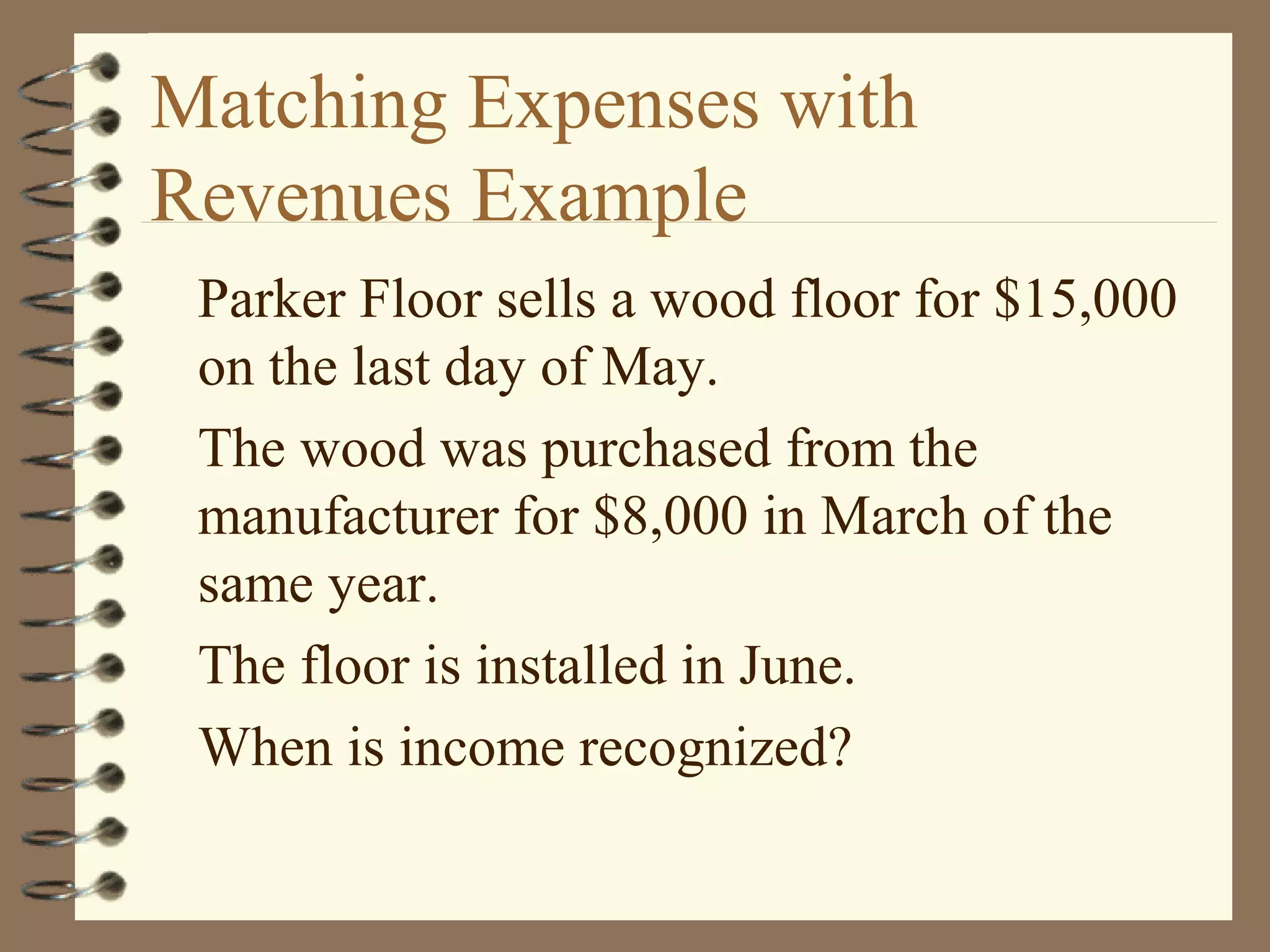 Matching Expenses with
Revenues Example
Parker Floor sells a wood floor for $15,000
on the last day of May.
The wood was purchased from the
manufacturer for $8,000 in March of the
same year.
The floor is installed in June.
When is income recognized?

 
