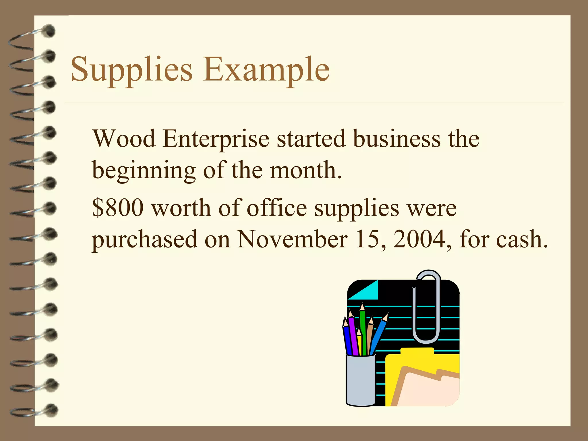 Supplies Example
Wood Enterprise started business the
beginning of the month.
$800 worth of office supplies were
purchased on November 15, 2004, for cash.

 