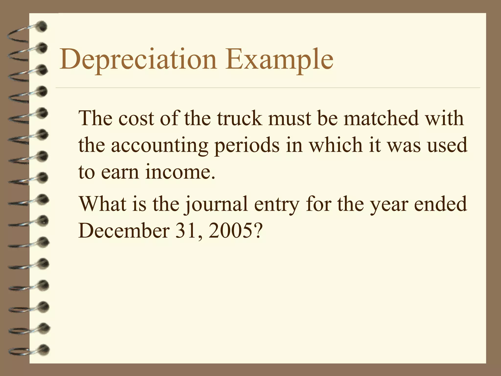 Depreciation Example
The cost of the truck must be matched with
the accounting periods in which it was used
to earn income.
What is the journal entry for the year ended
December 31, 2005?

 