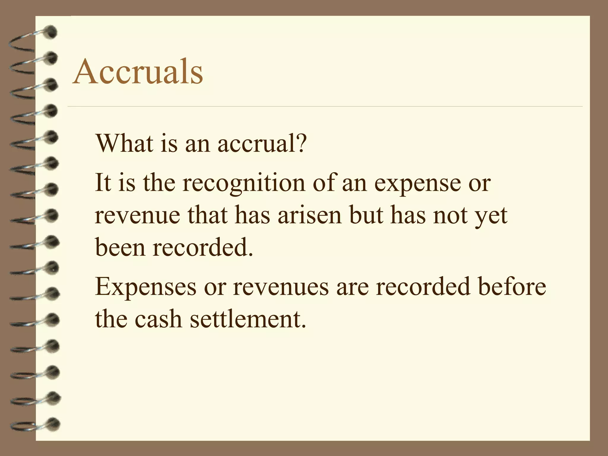 Accruals
What is an accrual?
It is the recognition of an expense or
revenue that has arisen but has not yet
been recorded.
Expenses or revenues are recorded before
the cash settlement.

 