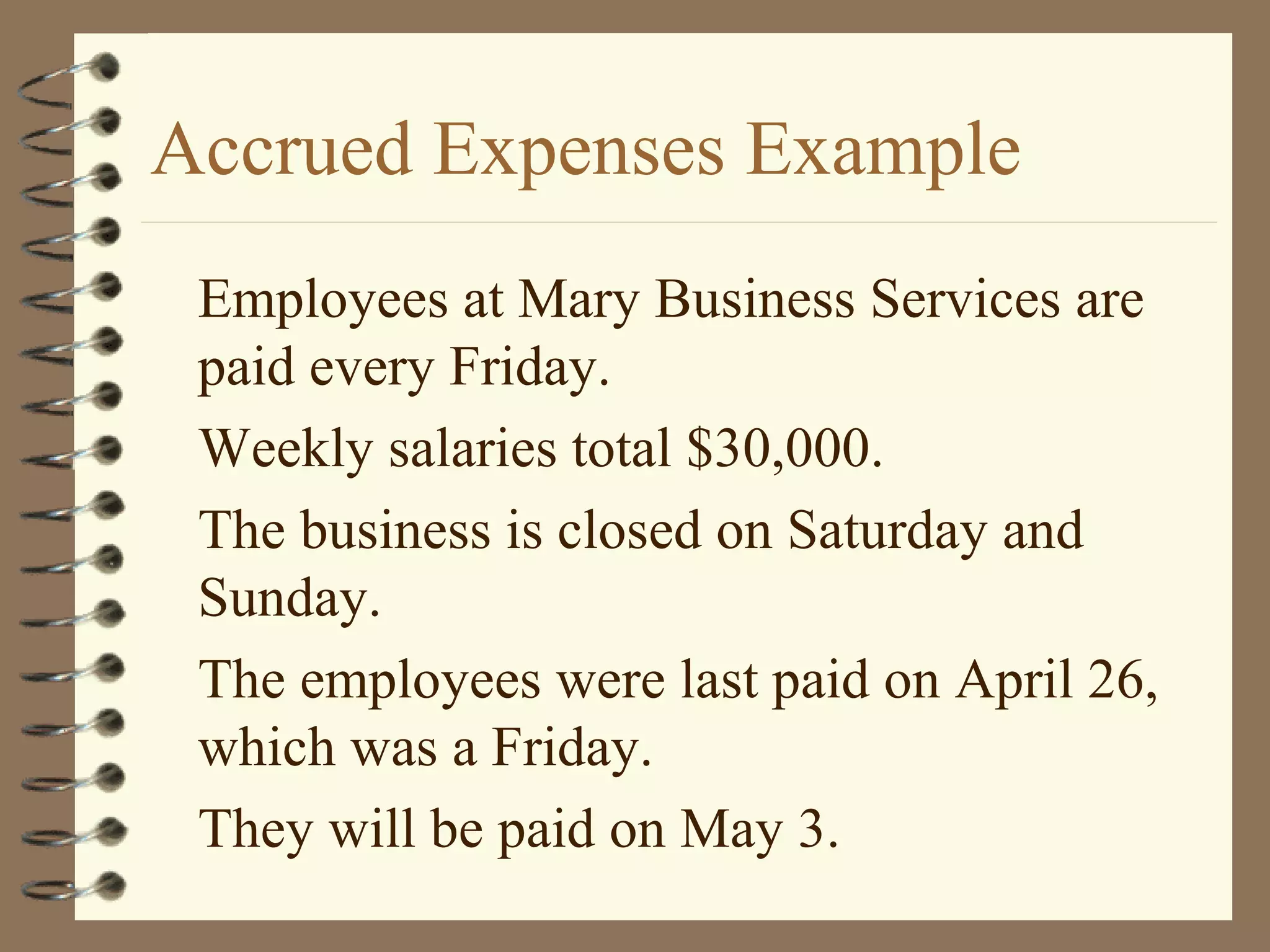 Accrued Expenses Example
Employees at Mary Business Services are
paid every Friday.
Weekly salaries total $30,000.
The business is closed on Saturday and
Sunday.
The employees were last paid on April 26,
which was a Friday.
They will be paid on May 3.

 