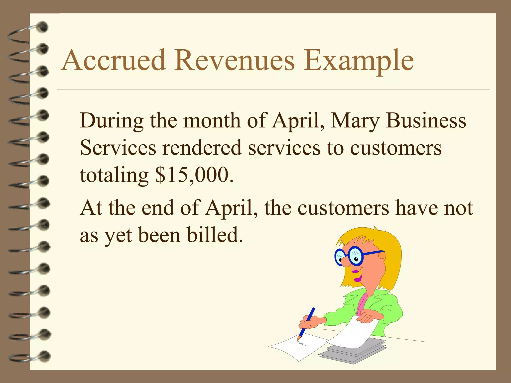 Accrued Revenues Example
During the month of April, Mary Business
Services rendered services to customers
totaling $15,000.
At the end of April, the customers have not
as yet been billed.

 