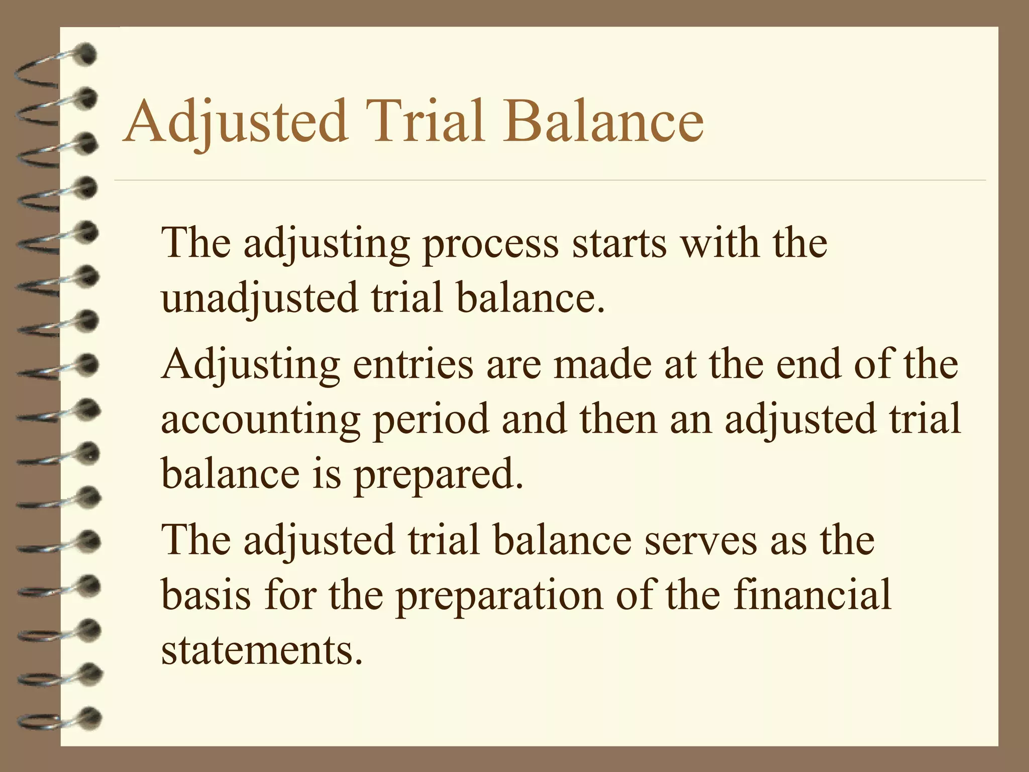 Adjusted Trial Balance
The adjusting process starts with the
unadjusted trial balance.
Adjusting entries are made at the end of the
accounting period and then an adjusted trial
balance is prepared.
The adjusted trial balance serves as the
basis for the preparation of the financial
statements.

 