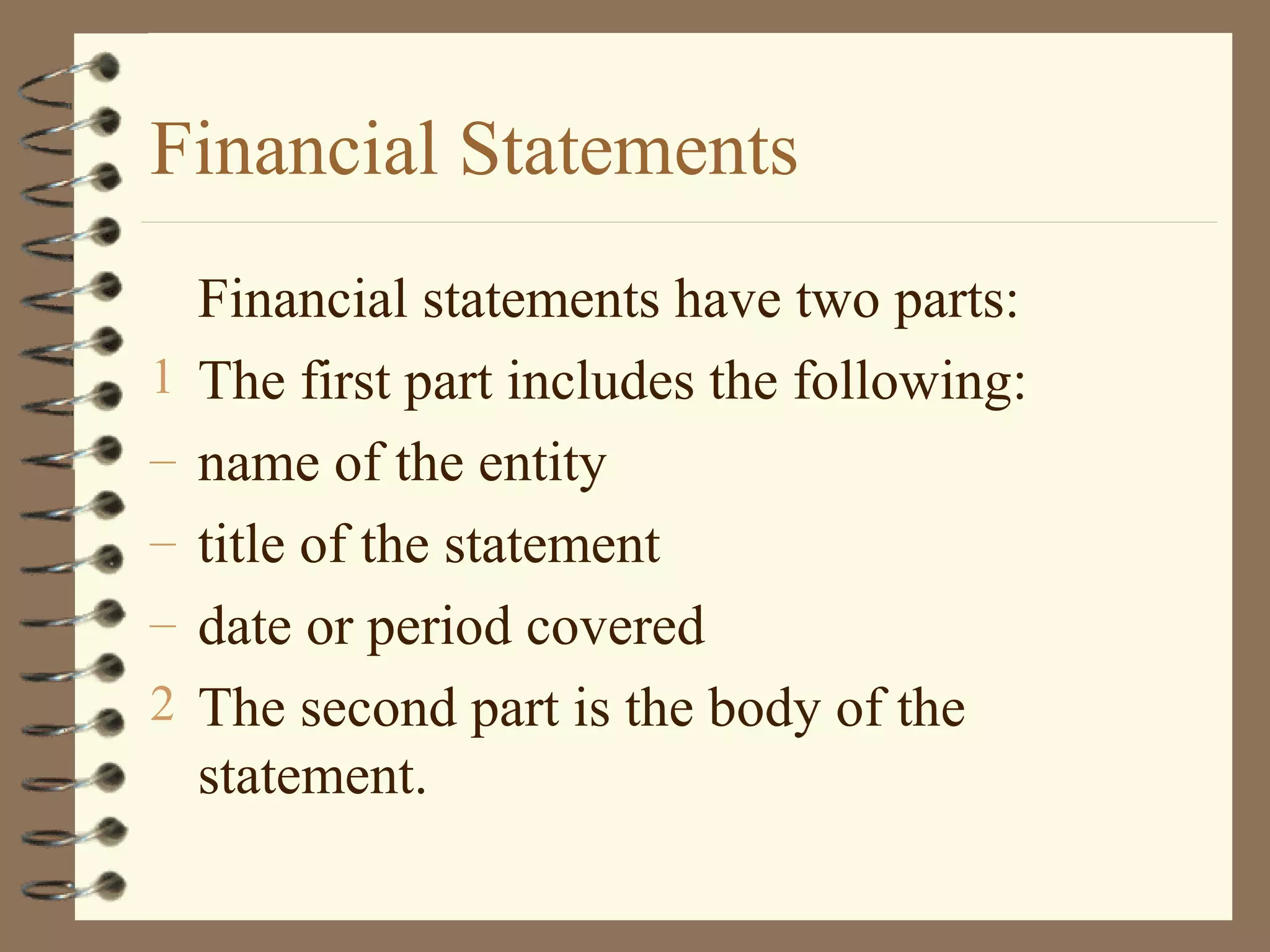 Financial Statements
1
–
–
–
2

Financial statements have two parts:
The first part includes the following:
name of the entity
title of the statement
date or period covered
The second part is the body of the
statement.

 