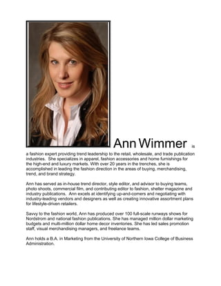 Ann Wimmer is
a fashion expert providing trend leadership to the retail, wholesale, and trade publication
industries. She specializes in apparel, fashion accessories and home furnishings for
the high-end and luxury markets. With over 20 years in the trenches, she is
accomplished in leading the fashion direction in the areas of buying, merchandising,
trend, and brand strategy.
Ann has served as in-house trend director, style editor, and advisor to buying teams,
photo shoots, commercial film, and contributing editor to fashion, shelter magazine and
industry publications. Ann excels at identifying up-and-comers and negotiating with
industry-leading vendors and designers as well as creating innovative assortment plans
for lifestyle-driven retailers.
Savvy to the fashion world, Ann has produced over 100 full-scale runways shows for
Nordstrom and national fashion publications. She has managed million dollar marketing
budgets and multi-million dollar home decor inventories. She has led sales promotion
staff, visual merchandising managers, and freelance teams.
Ann holds a B.A. in Marketing from the University of Northern Iowa College of Business
Administration.
 