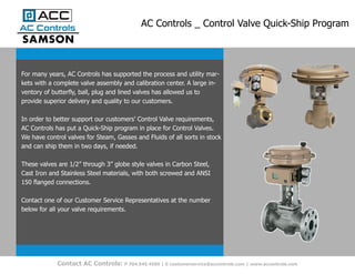 AC Controls _ Control Valve Quick-Ship Program
Contact AC Controls: P 704.545.4500 | E customerservice@accontrols.com | www.accontrols.com
For many years, AC Controls has supported the process and utility mar-
kets with a complete valve assembly and calibration center. A large in-
ventory of butterfly, ball, plug and lined valves has allowed us to
provide superior delivery and quality to our customers.
In order to better support our customers’ Control Valve requirements,
AC Controls has put a Quick-Ship program in place for Control Valves.
We have control valves for Steam, Gasses and Fluids of all sorts in stock
and can ship them in two days, if needed.
These valves are 1/2” through 3” globe style valves in Carbon Steel,
Cast Iron and Stainless Steel materials, with both screwed and ANSI
150 flanged connections.
Contact one of our Customer Service Representatives at the number
below for all your valve requirements.
 