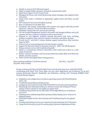  Flexible to work in 24/7 shift environment
 Ability to handle Global customers with good communication skills.
 Application Support for the Project Team.
 Managing the Phone calls, Email Monitioring, Instant messages, and assigned tickets
from users;
 Assign work orders / Incidents to appropriate support teams and follow up until
closure.
 SOP creation for the Cirtical Problem resolved.
 Basic Troubleshoot for the MAC OS X
 Coordinate and manage relationships with vendors and support staff that provide
hardware / software / network problem resolution.
 Administer and provide user account provisioning.
 Use the Incident Management System to document and manage problems and work
requests and their respective resolutions and circumvention's.
 Respond to, and diagnose, problems through discussions with users, including
problem recognition, logs, research, isolation, resolution, and follow-up steps.
 Provide level 1 and level 2 remote desktop support and perform other activities
based on SOPs .
 Perform user account management activities Escalate complex
 Supprot For Microsoft Skype for Business, One Drive , Office 365, MS Sharepoint
 Strong customer service and troubleshooting skills
 Ability to communicate technical information, both verbal and written, to a wide
range of end-users
 Resolve technical problems with Local Area Networks (LAN), Wide Area Networks
(WAN), and other systems.
 Walk customer through problem-solving process.
Roles and Responsibilities in Dell International July 2012 – Aug 2015
(Pay Roll : AdeccoIndia)
Closely working with Client and Dell Global Team to fix the daily basis issue with LAN & WAN,
coordinating with Client Tech Team, Make sure the client applications and Production Url up and
running Monitoring Network Bandwidth and Utilization, working with Ticketing SUMMUS (Dell
Product) Remote Support.
 Installation and configuration of windowsoperating systems (XP/Vista/Windows
7/8.1/ 10)
 Troubleshooting Desktop and laptop issue.
 Configuring and trouble shooting of MS OUTLOOK-Tosolvethe technicalproblems.
 Maintaining and collecting inventory for all kind of Assets like Desktop, IP Phone.
Laptop, Printers and Server and update on regular basis
 Troubleshooting of Rack Servers like, DELL Poweredge,IBM Server in hardware
basic level.
 Installing and troubleshooting Webcam/Audio/Video/Display driver software in
Desktop/Laptop.
 WSUS patch update forthe client machine and Troubleshooting fornot updated
clients.
 Creating and Deleting Lan Id as per request formand maininting the IT Clearance.
 Using ActiveDirectory console formoving objectsbetween Organizational Units.
 