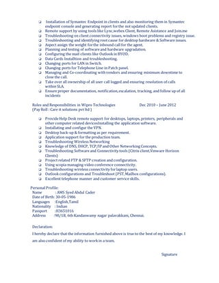  Installation of Symantec Endpoint in clients and also monitoring them in Symantec
endpoint console and generating report forthe not updated clients.
 Remote support by using tools like Lync,webex Client, Remote Asistance and Join.me
 Troubleshooting on client connectivity issues, windows boot problems and registry issue.
 Troubleshooting and identifying root cause for desktop hardware & Software issues.
 Aspect assign the weight forthe inbound call for the agent.
 Planning and testing of softwareand hardware upgradation.
 Configuring the mail clients like Outlook in BYOD.
 Data Cards Installtion and troubleshooting.
 Changing ports for LAN in Switch.
 Changing ports for Telephone Line in Patch panel.
 Managing and Co-coordinating withvendors and ensuring minimum downtime to
close the call.
 Take over all ownership of all user call logged and ensuring resolution of calls
within SLA.
 Ensure proper documentation, notification,escalation, tracking, and follow up of all
incidents
Roles and Responsibilities in Wipro Technologies Dec 2010 – June 2012
(Pay Roll : Care it solutions pvt ltd )
 ProvideHelp Desk remote support for desktops, laptops, printers, peripherals and
other computer related devicesInstalling the application software.
 Installating and configur the VPN.
 Desktop back-up & formatting as per requirement.
 Application support for the production team.
 Troubleshooting Wireless Networking
 Knowledge of DNS, DHCP, TCP/IP and Other Networking Concepts.
 Troubleshooting Softwareand Connectivity tools (Citrix client,Vmware Horizon
Clients)
 Project related FTP & SFTP creation and configuration.
 Using scopia managing video conference connectivity.
 Troubleshooting wireless connectivity forlaptop users.
 Outlookconfigurations and Troubleshoot (PST,Mailbox configurations).
 Excellent telephone manner and customer service skills.
Personal Profile:
Name : AMS Syed Abdul Cader
Date of Birth: 30-05-1986
Languages :English,Tamil
Nationality : Indian
Passport :H3651016
Address :98/1B, 6th Kandaswamy nagar palavakkam, Chennai.
Declaration:
I hereby declare that the information furnished above is true to the best of my knowledge. I
am also confident of my ability to workin a team.
Signature
 