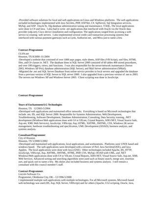 -Provided software solutions for local and web applications on Linux and Windows platforms. The web applications
included technologies implemented with Java Servlets, PHP, ASP.Net, C#, SqlServer, Sql Integration services,
MySql, and ASP. Oracle 9i, 10g database administration tuning and maintenance, T-SQL, The local applications
were done in C# and Java. I also had to write .net applications that interfaced with Oracle via the Oracle data
provider (odp.net). Cisco device installation and configuration. The applications ranged from accessing a web
service to creating web servers. I also implemented several credit card transaction processing systems that
interfaced with various payment gateways such as Lynk, Authorize.net, and Miva just to name a few.
Contract Programmer
CLSN.net
Houston, TX 8/2004 -11/2004
-Developed a website that consisted of over 1000 aspx pages, style sheets, ASP files (VB Script), xml files, HTML
files, and C# classes in .NET. The database done in SQL Server 2000 consisted of 60 tables 400 stored procedures,
and over 100 triggers, views, and functions. I was also responsible for the server/network maintenance (Server
2003, Windows XP Pro), database administration (SQL Server), and Mail Server administration (XMail).
-Migrated the .net and SQL Server Database from online service provider to local servers and upgraded the database
from a previous version of SQL Server to SQL server 2000. I also upgraded from a previous version of .net to 2003.
The servers ran Windows XP and Windows Server 2003. Client scripting was done in JavaScript.
Contract Programmer
Tours of Enchantment/LG Technologies
Houston, TX 12/2003-5/2004
-Developed web applications and maintained office networks. Everything is based on Microsoft technologies that
include .net, IIS, and SQL Server 2000. Responsible for Systems Administration, Web Development,
Troubleshooting, Software Development, Database Administration, Consulting, Data Security, training, .NET
development (Windows/Web applications done with C# or VB.net, Crystal Reports, ADO.NET, Visual Source Safe,
Asp.net, XML Web Services), JavaScript, VBScript, Asp, HTML, XHTML, DHTML, CSS, Windows 2K server
management, hardware troubleshooting and specification, UML Development (OOAD), business analysis, and
systems analysis.
Consultant/Programmer
City of Houston
Houston, TX 5/2000-5/2002
-Developed and maintained web applications, local applications, and workstations. Platforms were UNIX based and
windows based. The web applications were developed with a mixture of Perl, Java Servlets(J2EE), and Java
Applets. The local applications were done with Java (J2SE). Other technologies included Apache, IIS, HTTP,
JavaScript, VBScript, Asp, XHTML, DHTML, HTML, PHP, CSS, MySql, OOAD with UML, and .NET
Windows/Web applications done with C# or VB.net, Crystal Reports, ADO.NET, Visual Source Safe, Asp.net, XML
Web Services. Advanced sorting and searching algorithms were used such as binary search, merge sort, insertion
sort, and quick sort to name a few. My duties also included business and systems analysis. I still remain a
consultant with this council member’s staff.
Contract Programmer.
Lincoln Software Co.
Programmer, Oklahoma City, OK - 12/1996-5/2000
I implemented multiple web applications with multiple technologies. For all Microsoft systems, Microsoft based
web technology was used (IIS, Asp, SQL Server, VBScript) and for others (Apache, CGI scripting, Oracle, Java,
 