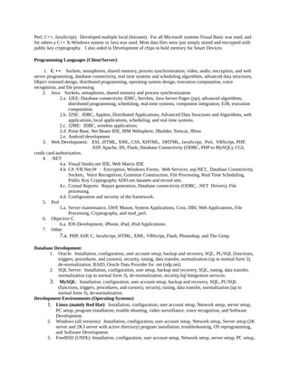Perl, C++, JavaScript). Developed multiple local (Intranet). For all Microsoft systems Visual Basic was used, and
for others a C++ X-Windows system or Java was used. Most data files were just simply stored and encrypted with
public key cryptography. I also aided in Development of chips to hold memory for Smart Devices.
Programming Languages (Client/Server):
1. C ++: Sockets, semaphores, shared memory, process synchronization, video, audio, encryption, and web
server programming, database connectivity, real time systems and scheduling algorithms, advanced data structures,
Object oriented design, distributed programming, operating system design, execution computation, voice
recognition, and file processing.
2. Java: Sockets, semaphores, shared memory and process synchronization
2.a. J2EE: Database connectivity JDBC, Servlets, Java Server Pages (jsp), advanced algorithms,
distributed programming, scheduling, real-time systems, component integration, EJB, execution
computation.
2.b. J2SE: JDBC, Applets, Distributed Applications, Advanced Data Structures and Algorithms, web
applications, local applications, scheduling, and real time systems.
2.c. J2ME: JDBC, wireless applications.
2.d. Point Base, Net Beans IDE, IBM Websphere, JBuilder, Tomcat, JBoss
2.e. Android development
3. Web Development: XSL ,HTML, XML, CSS, XHTML, DHTML, JavaScript, Perl, VBScript, PHP,
ASP, Apache, IIS, Flash, Database Connectivity (ODBC, PHP to MySQL), CGI,
credit card authorization.
4. .NET
4.a. Visual Studio.net IDE, Web Matrix IDE
4.b. C# /VB.Net/J# : Encryption, Windows Forms, Web Services, asp.NET, Database Connectivity,
Sockets, Voice Recognition, Grammar Construction, File Processing, Real Time Scheduling,
Public Key Cryptography ADO.net datasets and record sets.
4.c. Crystal Reports: Report generation, Database connectivity (ODBC, .NET Drivers), File
processing.
4.d. Configuration and security of the framework.
5. Perl
5.a. Server maintenance, LWP, Mason, System Applications, Cron, DBI, Web Applications, File
Processing, Cryptography, and mod_perl.
6. Objective C
6.a. IOS Development, iPhone, iPad, iPod Applications.
7. Other
7.a. PHP, ASP, C, JavaScript, HTML, XML, VBScript, Flash, Photoshop, and The Gimp.
Database Development:
1. Oracle: Installation, configuration, user account setup, backup and recovery, SQL, PL/SQL (functions,
triggers, procedures, and cursors), security, tuning, data transfer, normalization (up to normal form 3),
de-normalization, RAID, Oracle Data Provider for .net (odp.net).
2. SQL Server: Installation, configuration, user setup, backup and recovery, SQL, tuning, data transfer,
normalization (up to normal form 3), de-normalization, security,Sql Integration services.
3. MySQL: Installation, configuration, user account setup, backup and recovery, SQL, PL/SQL
(functions, triggers, procedures, and cursors), security, tuning, data transfer, normalization (up to
normal form 3), de-normalization.
Development Environments (Operating Systems):
1. Linux (mainly Red Hat): Installation, configuration, user account setup, Network setup, server setup,
PC setup, program installation, trouble shooting, video surveillance, voice recognition, and Software
Development.
2. Windows (all versions): Installation, configuration, user account setup, Network setup, Server setup (2K
server and 2K3 server with active directory) program installation, troubleshooting, OS reprogramming,
and Software Development.
3. FreeBSD (UNIX): Installation, configuration, user account setup, Network setup, server setup, PC setup,
 