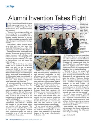 64 Michigan Alumnus | Summer 2014 | umalumni.com
Last Page
LOGANMCGRADY
I
n 2007, Danny Ellis and Tom Brady were
bored engineering interns at a lab in
Kalamazoo, Michigan. To pass the time,
the two talked about possible businesses
they could start.
“We were always sitting around the test
lab, not doing what we were supposed to—
joking about how we wanted to start a
company someday,” said Ellis, ’10, MSE’13.
“We had terrible ideas; we wanted to build
full-scaleairplanes,justthingsthatstartups
don’t do.”
That tendency toward ambition would
serve them well. Five years later, Ellis,
Brady, ’11, MSE’13, and seven other U-M
engineering graduates founded SkySpecs,
a company that builds unmanned aerial
vehicles. The purpose of these UAVs is to
inspect structures—such as bridges, wind
turbines, or sewers—while keeping human
feet on the ground. Not only is this safer
for the inspectors, it can save lives of the
public at large.
“We are able to do visual inspections
quicker and we are able to do them more
often,” Ellis said. “So you can actually
monitor the health of the system more
frequently, catch the failures sooner, and ﬁx
them cheaper than if you had a catastrophic
failure.” An example of one such failure is
the Minneapolis bridge that collapsed in
2007. It had been inspected only once every
two years. More frequent, inexpensive
inspections could have saved lives.
It is this potential for increased safety
that makes SkySpecs shy away from the
term “drone.”
“You say ‘drone’ and people think armed,
military surveillance, and the perception of
that is very negative,” Ellis said. “There are a
lot of applications for these vehicles in the
world. What we are focusing on is the
intelligence of the device and removing the
need for a skilled pilot.”
The genesis of SkySpecs was Michigan
Autonomous Aerial Vehicles, a student
club founded by Ellis and several others
now working with the company. “We
decided we wanted to build a ﬂying robot,”
he said. “So we put together a student
team, raised some money, and found a
competition to go to”—the International
Aerial Robotics Competition.
MAAV would continue for three years,
with the team gaining experience with
each successive competition. In 2009,
schools across the world were tasked with
building a ﬂying robot that could take oﬀ
and navigate through a building, picking
up a USB drive in the process and replacing
it with a decoy. All the teams could do was
push “go.” The robot had to do the rest.
MAAV didn’t fulﬁll the mission, but it
got the closest of any team—earning a
ﬁrst-place ﬁnish. That experience with
UAVs and success in competition gave the
U-M students the opportunity to take
their project to the business world. They
entered their ﬁrst business competition
without a pitch two hours before the
deadline. They simply sent a video showing
what their robot could do. Again, the
team’s ambitious nature was on display.
“It was a very lofty pitch,” said Ellis.
“We said that we were going to conquer
the world and do every aspect of ﬂying
robots there possibly is. We kind of got
laughed at. But we got a lot of positive
feedback as well.”
Withfundingfrombusinesscompetitions
and investors, SkySpecs set up shop in an
AnnArborwarehouse.Itisaveryutilitarian
space—work benches and toolboxes sit next
to laptops with computer code ﬁlling the
screen. Visually, it is a good representation
of how the SkySpecs team works—closely,
collaborating to solve the complex problems
of building vehicles that ﬂy themselves.
“We look at this as our garage,” said
Ryan Morton, MSE’13, referring to the
space. Building an innovative system from
the ground up, the engineers treat each
other like brothers. “That’s my favorite
about working here, that everyone is really
smart ... except for a few people,” Anthony
Bonkoski, ’13, said with a laugh. “I’ve
worked at big companies before, and I
couldn’t connect at all with the people.
They wouldn’t have any experience. Here, I
get to wear a lot of diﬀerent hats and talk
to people who know what they’re doing.”
A wind energy company, UpWind
Solutions, recently invited SkySpecs to
give a ﬂight test. After demonstrating the
technology and what it could do for wind
turbines, SkySpecs signed a partnership
with the company, helping it move closer
to launching its product.
And although UAVs aren’t quite full-
scale airplanes, the alumni building this
technology have proved that lofty goals
aren’t always a bad thing.
Logan McGrady, ’13
Alumni Invention Takes Flight
Members of the
SkySpecs team
pose with their
prototype. From
left to right are
Aaron Silidker,
’07, Dan Ellis, ’10,
MSE’13,Tom
Brady, ’11,
MSE’13,
Anthony
Bonkoski, ’13,
Sam DeBruin,
’12, and Ryan
Morton, MSE’13.
Below:The
chassis for
SkySpecs’
unmanned aerial
vehicle.
 