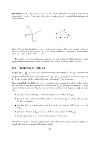 Deﬁnizione 2.2.1. Un grafo in R2
i cui lati hanno pendenze razionali e sono dotati
di pesi interi positivi è un grafo bilanciato se ogni suo vertice soddisfa la condizione di
bilanciamento.
Figura 2.3: Attribuendo ai lati e1, e2, e3, e4, adiacenti al vertice v, della curva tropicale in ﬁgura, i
rispettivi pesi w1 = 1, w2 = 1, w3 = 1, w4 = 3 il vertice v soddisfa la condizione di bilanciamento:
(2, 1) + (−1, 2) + (−1, 0) + 3(0 − 1) = 0.
Da quanto visto sopra ogni curva tropicale è un grafo bilanciato. Nelle prosime sezioni
approfondiremo quest’argomento e dimostreremo inoltre la validità del viceversa.
2.3 Teorema di dualità
Sia p(x, y) =
(i,j)∈Λp
aij x i
y j
un polinomio tropicale di grado d. Sia Θp la suddivisione
del piano determinata dalla curva tropicale V (p). Sia ∆p il poligono di Newton di p e sia
Φp la suddivisione di ∆p, deﬁnita all’inizio del capitolo. Vale il seguente:
Teorema 2.3.1 (Dualità). Sia p(x, y) un polinomio tropicale di grado d. Allora esiste
una biezione B tra gli elementi della suddivisione Φp del poligono di Newton ∆p e gli
elementi della suddivisione Θp del piano determinata dalla curva tropicale V (p), di modo
che:
• per ogni poligono Π ∈ Φp, l’elemento B(Π) sia un vertice di V (p);
• per ogni lato E ∈ Φp, l’elemento B(E) sia un lato di V (p) e i lati E e B(E) siano
tra loro ortogonali;
• uno lato E ∈ Φp è contenuto in un lato di ∆p se e solo se B(E) è un vertice di
V (p);
• per ogni vertice V ∈ Φp, l’elemento B(V ) è una regione di R2
V (p);
• la corrispondenza B è l’inverso della relazione d’incidenza.
Osservazione 2.3.2. Per ogni spigolo di una curva tropicale, il peso di questo spigolo è
uguale alla lunghezza intera dello spigolo duale.
20
 
