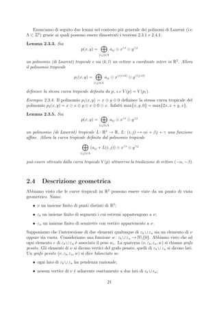 Enunciamo di seguito due lemmi nel contesto più generale dei polinomi di Laurent (i.e.
Λ ⊂ Z2
) grazie ai quali possono essere dimostrati i teoremi 2.3.1 e 2.4.1.
Lemma 2.3.3. Sia
p(x, y) =
(i,j)∈Λ
aij x i
y j
un polinomio (di Laurent) tropicale e sia (k, l) un vettore a coordinate intere in R2
. Allora
il polinomio tropicale
p1(x, y) =
(i,j)∈Λ
aij x (i+k)
y (j+l)
deﬁnisce la stessa curva tropicale deﬁnita da p, i.e V (p) = V (p1).
Esempio 2.3.4. Il polinomio p1(x, y) = x ⊕ y ⊕ 0 deﬁnisce la stessa curva tropicale del
polinomio p2(x, y) = x x ⊕ y x ⊕ 0 x. Infatti max{x, y, 0} = max{2x, x + y, x}.
Lemma 2.3.5. Sia
p(x, y) =
(i,j)∈Λ
aij x i
y j
un polinomio (di Laurent) tropicale L: R2
→ R, L: (i, j) → αi + βj + γ una funzione
aﬃne. Allora la curva tropicale deﬁnita dal polinomio tropicale
(i,j)∈Λ
(aij + L(i, j)) x i
y j
può essere ottenuta dalla curva tropicale V (p) attraverso la traslazione di vettore (−α, −β).
2.4 Descrizione geometrica
Abbiamo visto che le curve tropicali in R2
possono essere viste da un punto di vista
geometrico. Siano:
• ν un insieme ﬁnito di punti distinti di R2
;
• εb un insieme ﬁnito di segmenti i cui estremi appartengono a ν;
• εn un insieme ﬁnito di semirette con vertice appartenente a ν.
Supponiamo che l’intersezione di due elementi qualunque di εb ∪ εn sia un elemento di ν
oppure sia vuota. Consideriamo una funzione w: εb ∪ εn → N{0}. Abbiamo visto che ad
ogni elemento e di εb ∪ εn è associato il peso we. La quaterna (ν, εb, εn, w) si chiama grafo
pesato. Gli elementi di ν si dicono vertici del grafo pesato, quelli di εb ∪ εn si dicono lati.
Un grafo pesato (ν, εb, εn, w) si dice bilanciato se:
• ogni lato di εb ∪ εn ha pendenza razionale;
• nessun vertice di ν è adiacente esattamente a due lati di b ∪ n;
21
 