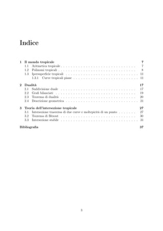 Indice
1 Il mondo tropicale 7
1.1 Aritmetica tropicale . . . . . . . . . . . . . . . . . . . . . . . . . . . . . . 7
1.2 Polinomi tropicali . . . . . . . . . . . . . . . . . . . . . . . . . . . . . . . 8
1.3 Ipersuperﬁcie tropicali . . . . . . . . . . . . . . . . . . . . . . . . . . . . . 11
1.3.1 Curve tropicali piane . . . . . . . . . . . . . . . . . . . . . . . . . . 11
2 Dualità 17
2.1 Suddivisione duale . . . . . . . . . . . . . . . . . . . . . . . . . . . . . . 17
2.2 Graﬁ bilanciati . . . . . . . . . . . . . . . . . . . . . . . . . . . . . . . . 19
2.3 Teorema di dualità . . . . . . . . . . . . . . . . . . . . . . . . . . . . . . 20
2.4 Descrizione geometrica . . . . . . . . . . . . . . . . . . . . . . . . . . . . . 21
3 Teoria dell’intersezione tropicale 27
3.1 Intersezione trasversa di due curve e moltepicità di un punto . . . . . . . 27
3.2 Teorema di Bézout . . . . . . . . . . . . . . . . . . . . . . . . . . . . . . 30
3.3 Intersezione stabile . . . . . . . . . . . . . . . . . . . . . . . . . . . . . . . 31
Bibliograﬁa 37
3
 