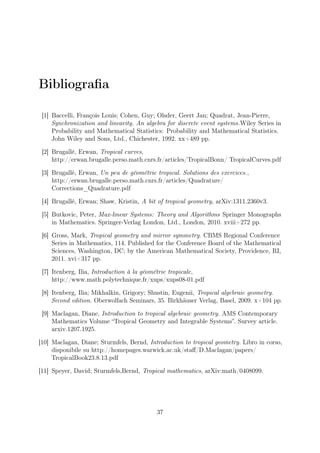 Bibliograﬁa
[1] Baccelli, François Louis; Cohen, Guy; Olsder, Geert Jan; Quadrat, Jean-Pierre,
Synchronization and linearity. An algebra for discrete event systems.Wiley Series in
Probability and Mathematical Statistics: Probability and Mathematical Statistics.
John Wiley and Sons, Ltd., Chichester, 1992. xx+489 pp.
[2] Brugallé, Erwan, Tropical curves,
http://erwan.brugalle.perso.math.cnrs.fr/articles/TropicalBonn/ TropicalCurves.pdf
[3] Brugallé, Erwan, Un peu de géométrie tropical. Solutions des exercices.,
http://erwan.brugalle.perso.math.cnrs.fr/articles/Quadrature/
Corrections_Quadrature.pdf
[4] Brugallé, Erwan; Shaw, Kristin, A bit of tropical geometry, arXiv:1311.2360v3.
[5] Butkovic, Peter, Max-linear Systems: Theory and Algorithms Springer Monographs
in Mathematics. Springer-Verlag London, Ltd., London, 2010. xviii+272 pp.
[6] Gross, Mark, Tropical geometry and mirror symmetry. CBMS Regional Conference
Series in Mathematics, 114. Published for the Conference Board of the Mathematical
Sciences, Washington, DC; by the American Mathematical Society, Providence, RI,
2011. xvi+317 pp.
[7] Itenberg, Ilia, Introduction à la géométrie tropicale,
http://www.math.polytechnique.fr/xups/xups08-01.pdf
[8] Itenberg, Ilia; Mikhalkin, Grigory; Shustin, Eugenii, Tropical algebraic geometry.
Second edition. Oberwolfach Seminars, 35. Birkhäuser Verlag, Basel, 2009. x+104 pp.
[9] Maclagan, Diane, Introduction to tropical algebraic geometry. AMS Contemporary
Mathematics Volume “Tropical Geometry and Integrable Systems”. Survey article.
arxiv.1207.1925.
[10] Maclagan, Diane; Sturmfels, Bernd, Introduction to tropical geometry. Libro in corso,
disponibile su http://homepages.warwick.ac.uk/staﬀ/D.Maclagan/papers/
TropicalBook23.8.13.pdf
[11] Speyer, David; Sturmfels,Bernd, Tropical mathematics, arXiv:math/0408099.
37
 