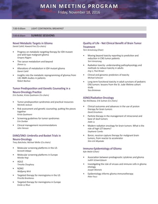 7:00-9:00am	 LIGHT CONTINENTAL BREAKFAST
Novel Metabolic Targets in Glioma
Daniel Cahill, Howard Fine (Co-chairs)
•	 Progress on metabolic targeting therapy for IDH mutant
and wild-type malignant glioma
Gregory Riggins
•	 The cancer metabolism and beyond
Zhimin Lu
•	 Alterations of metabolism in IDH mutant glioma
Daniel Cahill
•	 Insights into the metabolic reprogramming of gliomas from
13C-NMR studies in patients
Robert Bachoo
Tumor Predisposition and Genetic Counseling in a
Neuro-Oncology Practice
Erin Dunbar, Krista Qualmann (Co-chairs)
•	 Tumor predisposition syndromes and practical resources
Michelle Jackson
•	 Risk assessment and genetic counseling: putting the pieces
together
Krista Qualmann
•	 Screening guidelines for tumor syndromes
Erin Dunbar
•	 Clinical management recommendations
John Henson
EANO/SNO: Umbrella and Basket Trials in
Neuro-Oncology
Tracy Batchelor, Michael Weller (Co-chairs)
•	 Molecular screening platforms in the US
Kenneth Aldape
•	 Molecular screening platforms in Europe
Monika Hegi
•	 AGILE
Timothy Cloughesy
•	 N2M2
Wolfgang Wick
•	 Targeted therapy for meningioma in the US
Priscilla Brastianos
•	 Targeted therapy for meningioma in Europe
Emilie Le Rhun
Quality of Life - Net Clinical Benefit of Brain Tumor
Treatment
Terri Armstrong (Chair)
•	 Moving beyond toxicity reporting to prediction and
reduction in CNS tumor patients
Terri Armstrong
•	 Radiation toxicity: understanding pathophysiology and
methods to reduce toxicity in adults
Jing Li, Paul Brown
•	 Clinical and genomic predictors of toxicity
Michael Scheurer
•	 Long term functional toxicity in adult survivors of pediatric
CNS tumors: lessons from the St. Jude lifetime cohort
study
Tara Brinkman
ASNO/Radiation Oncology
Ryo Nishikawa, Erik Sulman (Co-chairs)
•	 Clinical outcomes and advances in the use of proton
therapy for brain tumors
David Grosshans
•	 Particle therapy in the management of intracranial and
base of skull tumors
Jiade Lu
•	 Modern radiation oncology for brain tumors: What is the
role of high LET-beams?
Stephanie Combs
•	 Boron, neutron capture therapy for malignant brain
tumors, from reactor to accelerator
Shin-Ichi Miyatake
Immuno-Epidemiology of Glioma
Kyle Walsh (Chair)
•	 Association between prediagnostic cytokines and glioma
Judith Schwartzbaum
•	 Investigating the role of viruses and immune cells in glioma
etiology
Joseph Wiemels
•	 Epidemiology informs glioma immunotherapy
Peter Fecci
7:00-8:30am	 SUNRISE SESSIONS
MAIN MEETING PROGRAM
Friday, November 18, 2016
 
