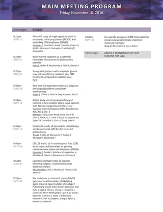 MAIN MEETING PROGRAM
Friday, November 18, 2016
8:31pm		 Phase I/II study of single agent Ibrutinib in
ACTR-12 		 recurrent/ refractory primary (PCNSL) and
		 secondary CNS lymphoma (SCNSL)
		Grommes C, Gavrilovic I, Kaley T, Nolan C, Omuro A,
		 Wolfe J, Pentsova E, Hatzoglou V, Mellinghoff I, 	
		 DeAngelis L
8:34pm		 Bone marrow response as a potential
DRES-01 		 biomarker of outcomes in glioblastoma 	
		 patients
		Vaios E, Nahed B, Muzikansky A, Fathi A, Dietrich J
8:37pm		 Young adult patients with anaplastic glioma
DRES-02 		 may not benefit from radiation plus TMZ 	
		 treatment compared to radiation only
		Pei Y
8:40pm		 Real-time intraoperative molecular diagnosis
SURG-18 		 and surgical guidance using laser 		
		 spectroscopy
		Vaqas B, O’Neill K, Short M Zeng H, Patel I, Faiz U
8:43pm		 Whole body and intracranial efficacy of 	
BMET-13 		 ceritinib in ALK-inhibitor (ALKi)-naive patients
		 with ALK-rearranged (ALK+) NSCLC and 	
		 baseline brain metastases (BM): Results from 	
		 ASCEND-1 and -3
		Mehra R, Felip E, Shao-Weng Tan D, Kim D-W, 	
		 Orlov S, Park K, Yu C-J, Mok T, Nishio M, Scagliotti GV,
		 Spigel DR, Sutradhar S, Cesic D, Tsang Shaw A
8:46pm		 Treatment results of stereotactic radiotherapy
RTHP-14 		 and bevacizumab (SRT-Bv) for recurrent 	
		 glioblastoma
		Yasuda T, Nitta M, Maruyama T, Tsuduki S, 	
		 Muragaki Y, Kawamata T
8:49pm		 CXCL13 and IL-10 in cerebrospinal fluid (CSF)
MPTH-26 	 as an important biomarker for primary 	
	 	 central nervous system cell lymphoma (PCNSL)	
		Sasayama T, Tanaka K, Nishihara M, Nagashima H, 	
		 Mizukawa K, Sakata J, Maeyama M, Kohmura E
8:52pm		 Operative mortality rates of acoustic
SURG-14 	 neuroma surgery: a nationwide cancer 	
		 database analysis
		McClelland III S, Kim E, Murphy JD, Thomas Jr CR, 	
		 Jaboin JJ
8:55pm		 Are mutations in mismatch repair (MMR) 	
MPTH-01		 genes our next biomarker of alkylating 	
		 agent induced hypermutator phenotype? 	
		 Preliminary results from the IVY precision trial
		 Kuhn J, Chen R, Clarke J, Chang S, Cloughesy T, 	
		Colman H, Wen P, Mellinghoff I, Ligon K, de Groot J, 	
		 Batchelor T, Omuro A, Taylor J, Butowski N,
		 Halperin R, Tran N, Carpten J, Craig D, Byron S, 	
		 Berens M, Prados M
8:58pm		 Sex-specific analysis of GBM transcriptomes
MPTH-39 	 reveals new prognostically important 	
		 molecular subtypes
		Yang W, Warrington N, Luo J, Rubin J
9:01-9:10pm 	 GROUP 2 TRANSITIONS TO FLAT
		 SCREENS FOR Q&A
7:30-9:30pm 	 E-TALKS
 