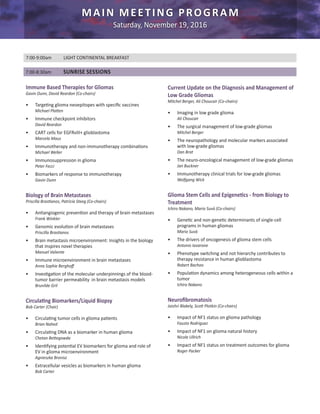 MAIN MEETING PROGRAM
Saturday, November 19, 2016
Immune Based Therapies for Gliomas
Gavin Dunn, David Reardon (Co-chairs)
•	 Targeting glioma neoepitopes with specific vaccines
Michael Platten
•	 Immune checkpoint inhibitors
David Reardon
•	 CART cells for EGFRvIII+ glioblastoma
Marcela Maus
•	 Immunotherapy and non-immunotherapy combinations
Michael Weller
•	 Immunosuppression in glioma
Peter Fecci
•	 Biomarkers of response to immunotherapy
Gavin Dunn
Biology of Brain Metastases
Priscilla Brastianos, Patricia Steeg (Co-chairs)
•	 Antiangiogenic prevention and therapy of brain metastases
Frank Winkler
•	 Genomic evolution of brain metastases
Priscilla Brastianos
•	 Brain metastasis microenvironment: Insights in the biology
that inspires novel therapies
Manuel Valiente
•	 Immune microenvironment in brain metastases
Anna Sophie Berghoff
•	 Investigation of the molecular underpinnings of the blood-
tumor barrier permeability in brain metastasis models
Brunilde Gril
Circulating Biomarkers/Liquid Biopsy
Bob Carter (Chair)
•	 Circulating tumor cells in glioma patients
Brian Nahed
•	 Circulating DNA as a biomarker in human glioma
Chetan Bettegowda
•	 Identifying potential EV biomarkers for glioma and role of
EV in glioma microenvironment
Agnieszka Bronisz
•	 Extracellular vesicles as biomarkers in human glioma
Bob Carter
7:00-9:00am	 LIGHT CONTINENTAL BREAKFAST
7:00-8:30am	 SUNRISE SESSIONS
Current Update on the Diagnosis and Management of
Low Grade Gliomas
Mitchel Berger, Ali Choucair (Co-chairs)
•	 Imaging in low grade glioma
Ali Choucair
•	 The surgical management of low-grade gliomas
Mitchel Berger
•	 The neuropathology and molecular markers associated
with low-grade gliomas
Dan Brat
•	 The neuro-oncological management of low-grade gliomas
Jan Buckner
•	 Immunotherapy clinical trials for low-grade gliomas
Wolfgang Wick
Glioma Stem Cells and Epigenetics - from Biology to
Treatment
Ichiro Nakano, Mario Suvà (Co-chairs)
•	 Genetic and non-genetic determinants of single-cell
programs in human gliomas
Mario Suvà
•	 The drivers of oncogenesis of glioma stem cells
Antonio Iavarone
•	 Phenotype switching and not hierarchy contributes to
therapy resistance in human glioblastoma
Robert Bachoo
•	 Population dynamics among heterogeneous cells within a
tumor
Ichiro Nakano
Neurofibromatosis
Jaishri Blakely, Scott Plotkin (Co-chairs)
•	 Impact of NF1 status on glioma pathology
Fausto Rodriguez
•	 Impact of NF1 on glioma natural history
Nicole Ullrich
•	 Impact of NF1 status on treatment outcomes for glioma
Roger Packer
 