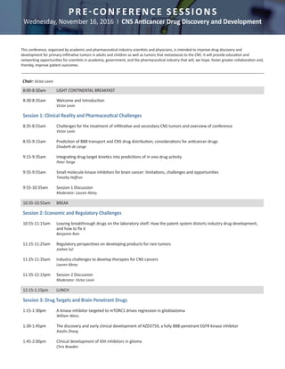 PRE-CONFERENCE SESSIONS
Wednesday, November 16, 2016 I CNS Anticancer Drug Discovery and Development
Chair: Victor Levin
8:00-8:30am	 LIGHT CONTINENTAL BREAKFAST
This conference, organized by academic and pharmaceutical industry scientists and physicians, is intended to improve drug discovery and
development for primary infiltrative tumors in adults and children as well as tumors that metastasize to the CNS. It will provide education and
networking opportunities for scientists in academia, government, and the pharmaceutical industry that will, we hope, foster greater collaboration and,
thereby, improve patient outcomes.
				
8:30-8:35am	 Welcome and Introduction	
		Victor Levin
	
Session 1: Clinical Reality and Pharmaceutical Challenges
		
8:35-8:55am	 Challenges for the treatment of infiltrative and secondary CNS tumors and overview of conference 	
		Victor Levin	
8:55-9:15am	 Prediction of BBB transport and CNS drug distribution; considerations for anticancer drugs	
		 Elisabeth de Lange	
9:15-9:35am	 Integrating drug-target kinetics into predictions of in vivo drug activity	
		Peter Tonge	
9:35-9:55am	 Small molecule kinase inhibitors for brain cancer: limitations, challenges and opportunities 	
		 Timothy Heffron	
9:55-10:35am	 Session 1 Discussion
		 Moderator: Lauren Abrey	
	
10:35-10:55am	 BREAK	
	
Session 2: Economic and Regulatory Challenges
		
10:55-11:15am	 Leaving breakthrough drugs on the laboratory shelf: How the patent system distorts industry drug development, 	
		 and how to fix it	
		 Benjamin Roin
	
11:15-11:25am	 Regulatory perspectives on developing products for rare tumors	
		 Joohee Sul	
11:25-11:35am	 Industry challenges to develop therapies for CNS cancers	
		 Lauren Abrey	
11:35-12:15pm	 Session 2 Discussion
		 Moderator: Victor Levin
		
12:15-1:15pm	 LUNCH		
		
Session 3: Drug Targets and Brain Penetrant Drugs
		
1:15-1:30pm	 A kinase inhibitor targeted to mTORC1 drives regression in glioblastoma	
		 William Weiss	
1:30-1:45pm	 The discovery and early clinical development of AZD3759, a fully BBB-penetrant EGFR kinase inhibitor 	
		Xiaolin Zhang
	
1:45-2:00pm	 Clinical development of IDH inhibitors in glioma 	
		 Chris Bowden
	
 