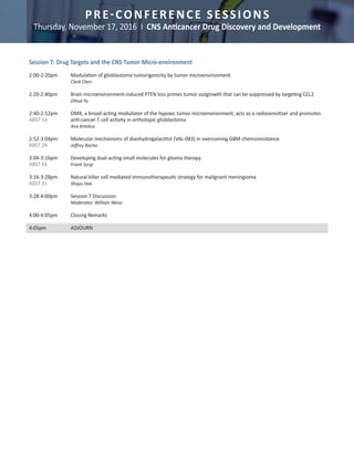 PRE-CONFERENCE SESSIONS
Thursday, November 17, 2016 I CNS Anticancer Drug Discovery and Development
Session 7: Drug Targets and the CNS Tumor Micro-environment	
	
2:00-2:20pm	 Modulation of glioblastoma tumorigenicity by tumor microenvironment 	
		Clark Chen
	
2:20-2:40pm	 Brain microenvironment-induced PTEN loss primes tumor outgrowth that can be suppressed by targeting CCL2 	 	
		 Dihua Yu
2:40-2:52pm	 OMX, a broad-acting modullator of the hypoxic tumor microenvironment, acts as a radiosensitizer and promotes
ABST 14		 anti-cancer T cell activity in orthotopic glioblastoma	
		Ana Krtolica	
2:52-3:04pm	 Molecular mechanisms of dianhydrogalactitol (VAL-083) in overcoming GBM chemoresistance	
ABST 24 		 Jeffrey Bacha	
3:04-3:16pm	 Developing dual-acting small molecules for glioma therapy	
ABST 16 		 Frank Sorgi
	
3:16-3:28pm	 Natural killer cell mediated immunotherapeutic strategy for malignant meningioma	
ABST 21 		 Shuyu Hao
	
3:28-4:00pm	 Session 7 Discussion
		 Moderator: William Weiss	
	
4:00-4:05pm	 Closing Remarks	
	
4:05pm		 ADJOURN		
 