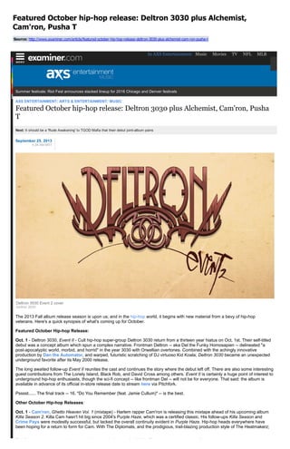 Featured October hip­hop release: Deltron 3030 plus Alchemist,
Cam'ron, Pusha T
Source: http://www.examiner.com/article/featured­october­hip­hop­release­deltron­3030­plus­alchemist­cam­ron­pusha­t
Summer festivals: Riot Fest announces stacked lineup for 2016 Chicago and Denver festivals
AXS ENTERTAINMENT/ ARTS & ENTERTAINMENT/ MUSIC
Featured October hip­hop release: Deltron 3030 plus Alchemist, Cam'ron, Pusha
T
Next: It should be a 'Rude Awakening' to TGOD Mafia that their debut joint­album pains
September 25, 2013
4:38 AM MST
The 2013 Fall album release season is upon us; and in the hip­hop world, it begins with new material from a bevy of hip­hop
veterans. Here's a quick synopsis of what's coming up for October.
Featured October Hip­hop Release:
Oct. 1 ­ Deltron 3030, Event II ­ Cult hip­hop super­group Deltron 3030 return from a thirteen year hiatus on Oct. 1st. Their self­titled
debut was a concept album which spun a complex narrative. Frontman Deltron ­­ aka Del the Funky Homosapien ­­ delineated "a
post­apocalyptic world, morbid, and horrid" in the year 3030 with Orwellian overtones. Combined with the achingly innovative
production by Dan the Automator, and warped, futuristic scratching of DJ virtuoso Kid Koala; Deltron 3030 became an unexpected
underground favorite after its May 2000 release.
The long awaited follow­up Event II reunites the cast and continues the story where the debut left off. There are also some interesting
guest contributions from The Lonely Island, Black Rob, and David Cross among others. Event II is certainly a huge point of interest to
underground hip­hop enthusiasts, though the sci­fi concept ­­ like frontman Del ­­ will not be for everyone. That said: the album is
available in advance of its official in­store release date to stream here via Pitchfork.
Psssst...... The final track ­­ 16. "Do You Remember (feat. Jamie Cullum)" ­­ is the best.
Other October Hip­hop Releases:
Oct. 1 ­ Cam'ron, Ghetto Heaven Vol. 1 (mixtape) ­ Harlem rapper Cam'ron is releasing this mixtape ahead of his upcoming album
Killa Season 2. Killa Cam hasn't hit big since 2004's Purple Haze, which was a certified classic. His follow­ups Killa Season and
Crime Pays were modestly successful, but lacked the overall continuity evident in Purple Haze. Hip­hop heads everywhere have
been hoping for a return to form for Cam. With The Diplomats, and the prodigious, trail­blazing production style of The Heatmakerz;
The Dipset sound was the hip­hop gold standard of the early 2000's. This mixtape may very well portend whether we see such
Deltron 3030 Event 2 cover
Deltron 3030
In AXS Entertainment: Music Movies TV NFL MLB
 