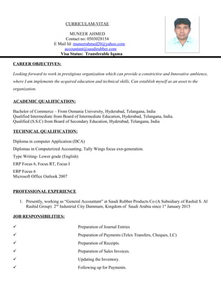 CURRICULAM-VITAE
MUNEER AHMED
Contact no: 0503028154
E Mail Id: muneerahmed20@yahoo.com
accountant@saudirubber.com
Visa Status: Transferable Iqama
CAREER OBJECTIVES:
Looking forward to work in prestigious organization which can provide a constrictive and Innovative ambience,
where I am implements the acquired education and technical skills, Can establish myself as an asset to the
organization.
ACADEMIC QUALIFICATION:
Bachelor of Commerce – From Osmania University, Hyderabad, Telangana, India
Qualified Intermediate from Board of Intermediate Education, Hyderabad, Telangana, India.
Qualified (S.S.C) from Board of Secondary Education, Hyderabad, Telangana, India
TECHNICAL QUALIFICATION:
Diploma in computer Application (DCA)
Diplomas in Computerized Accounting, Tally Wings focus exn-generation.
Type Writing- Lower grade (English)
ERP Focus 6, Focus RT, Focus I
ERP Focus 6
Microsoft Office Outlook 2007
PROFESSIONAL EXPERIENCE
1. Presently, working as “General Accountant” at Saudi Rubber Products Co (A Subsidiary of Rashid S. Al
Rashid Group) 2nd
Industrial City Dammam, Kingdom of Saudi Arabia since 1st
January 2015
JOB RESPONSIBILITIES:
 Preparation of Journal Entries
 Preparation of Payments (Telex Transfers, Cheques, LC)
 Preparation of Receipts.
 Preparation of Sales Invoices.
 Updating the Inventory.
 Following up for Payments.
 