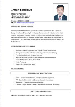 Imran Saddique
Desire Position
Searching of the post of
“MEP DRAUGHTSMAN”
MOBILE- +971508027580
EMAIL: Malakwal2000@yahoo.com
Objective and Resume Summary:
I am interested in MEP Draftsman position with a firm that specializes in MEP & Structural
Design Consultancy, Engineering & Construction. I am an extremely dedicated worker who is
noted for accuracy and timeliness. I believe my determination and leadership would serve me
well in such a position, and my quickness and willingness to learn would be an advantage to
your company. I am a team player and welcome the ideas and companionship of others in my
field of interest.
STRENGHTS& COMPUTER SKILLS:
• Proficient in AutoCAD application from AutoCAD 2015 to lower versions.
• Strong technical abilities in Mechanical drafting and construction detailing.
• Post Graduate Diploma in Computer Sciences.
• Auto Cad Certificate from Moon Light Engineering Consultancy Malakal.
• Microsoft Office (Word, Excel, Power Point).
• Adobe Photoshop.
• Expert in M.S Office (Excel, Word).
QUALIFICATIONS:
PROFESSIONAL QUALIFICATIONS
• Matric – Board of Intermediate and Secondary Education Gujranwala.
• F.A – Board of Intermediate and Secondary Education Gujranwala.
• Graduation - Punjab University Lahore Pakistan.
• Technical – Logix Computer College {Computers and Information Technology}
PROFFESIONAL EXPERIENCES
11 Years Hands Experience in U.A.E and 1 Years in Pakistan.
 