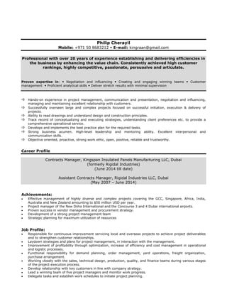 Philip Cherayil
Mobile: +971 50 8683212  E-mail: kingraan@gmail.com
Professional with over 20 years of experience establishing and delivering efficiencies in
the business by enhancing the value chain. Consistently achieved high customer
rankings, highly competitive, passionate, persuasive and articulate.
Proven expertise in:  Negotiation and influencing  Creating and engaging winning teams  Customer
management  Proficient analytical skills  Deliver stretch results with minimal supervision
 Hands-on experience in project management, communication and presentation, negotiation and influencing,
managing and maintaining excellent relationship with customers.
 Successfully overseen large and complex projects focused on successful initiation, execution & delivery of
projects.
 Ability to read drawings and understand design and construction principles.
 Track record of conceptualizing and executing strategies, understanding client preferences etc. to provide a
comprehensive operational service.
 Develops and implements the best practice plan for the required tasks.
 Strong business acumen. High-level leadership and mentoring ability. Excellent interpersonal and
communication skills.
 Objective oriented, proactive, strong work ethic, open, positive, reliable and trustworthy.
Career Profile
Contracts Manager, Kingspan Insulated Panels Manufacturing LLC, Dubai
(formerly Rigidal Industries)
(June 2014 till date)
Assistant Contracts Manager, Rigidal Industries LLC, Dubai
(May 2007 – June 2014)
Achievements:
 Effective management of highly diverse and complex projects covering the GCC, Singapore, Africa, India,
Australia and New Zealand amounting to $50 million USD per year.
 Project manager of the New Doha International and the Concourse 3 and 4 Dubai international airports.
 Proven success in vendor management and procurement strategy.
 Development of a strong project management team
 Strategic planning for maximum utilization of resources
Job Profile:
 Responsible for continuous improvement servicing local and overseas projects to achieve project deliverables
and to strengthen customer relationships.
 Laydown strategies and plans for project management, in interaction with the management.
 Improvement of profitability through optimization, increase of efficiency and cost management in operational
and logistic processes.
 Functional responsibility for demand planning, order management, yard operations, freight organization,
purchase arrangement.
 Working closely with the sales, technical design, production, quality, and finance teams during various stages
of the project execution process.
 Develop relationship with key customers in line with company strategy.
 Lead a winning team of five project managers and monitor work progress.
 Delegate tasks and establish work schedules to initiate project planning.
 