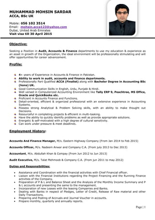 Page | 1
MUHAMMAD MOHSIN SARDAR
ACCA, BSc UK
Mobile: 056 102 3514
Email: mohsin.acca123@yahoo.com
Dubai, United Arab Emirates
Visit visa till 30 April 2015
Objective:
Seeking a Position in Audit, Accounts & Finance departments to use my education & experience as
an asset in growth of the Organization, the ideal environment will be professionally stimulating and will
offer opportunities for career advancement.
Profile:
4+ years of Experience in Accounts & Finance in Pakistan.
Ability to work in audit, accounts and finance departments.
Professionally Part Qualified ACCA (Finalist) along with Bachelor Degree in Accounting BSc
(hons) UK.
Good Communication Skills in English, Urdu, Punjabi & Hindi.
Well versed in Computerized Accounting Environment like Tally ERP 9, Peachtree, MS Office,
Oracle and QuickBooks etc.
Proficient in Accounts Finance and Functions.
Detail-oriented, efficient & organized professional with an extensive experience in Accounting
Systems.
Possess strong Analytical & Problem Solving skills, with an ability to make thought out
Decisions.
Resourceful in completing projects & efficient in multi-tasking.
Have the ability to quickly identify problems as well as provide appropriate solutions.
Energetic & self-motivated with a high degree of cultural sensitivity.
Can work under pressure & meet deadlines.
Employment History:
Accounts And Finance Manager, M/s. Eastern Highway Company (From Jan 2014 to Feb 2015)
Accounts Officer, M/s. Nadeem Anwar and Company C.A. (From july 2013 to Dec 2013)
Accountant, M/s. Abdullah Khan & Compay (From Jun 2012 to Jun 2013)
Audit Executive, M/s. Talat Mehmoob & Company C.A. (From jun 2011 to may 2012)
Duties and Responsibilities:
 Assistance and Coordination with the financial activities with Chief Financial officer.
 Liaison with the Financial Institutions regarding the Project Financing and the Running Finance
activities of the Company.
 Preparation of P & L and Balance Sheet and the Analysis of the Monthly Income Summary and P
& L accounts and presenting the same to the management.
 Incorporation of new Leases with the leasing Companies and Banks.
 Dealing with Banks in respect of Pledges, Letter of Credit, Release of Raw material and other
Daily Transactions.
 Preparing and Posting of Accruals and Journal Voucher in accounts.
 Prepare monthly, quarterly and annually reports.
 