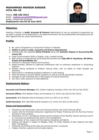 Page | 1
MUHAMMAD MOHSIN SARDAR
ACCA, BSc UK
Mobile: 056 102 3514
Email: mohsin.acca2263959@gmail.com
Dubai, United Arab Emirates
Employment visa till 20 June 2015
Objective:
Seeking a Position in Audit, Accounts & Finance departments to use my education & experience as
an asset in growth of the Organization, the ideal environment will be professionally stimulating and will
offer opportunities for career advancement.
Profile:
4+ years of Experience in Accounts & Finance in Pakistan.
Ability to work in audit, accounts and finance departments.
Professionally Part Qualified ACCA (Finalist) along with Bachelor Degree in Accounting BSc
(hons) UK.
Good Communication Skills in English, Urdu, Punjabi & Hindi.
Well versed in Computerized Accounting Environment like Tally ERP 9, Peachtree, MS Office,
Oracle and QuickBooks etc.
Proficient in Accounts Finance and Functions.
Detail-oriented, efficient & organized professional with an extensive experience in Accounting
Systems.
Possess strong Analytical & Problem Solving skills, with an ability to make thought out
Decisions.
Resourceful in completing projects & efficient in multi-tasking.
Have the ability to quickly identify problems as well as provide appropriate solutions.
Energetic & self-motivated with a high degree of cultural sensitivity.
Can work under pressure & meet deadlines.
Employment History:
Accounts and Finance Manager, M/s. Eastern Highway Company (From Jan 2014 to Feb 2015)
Accounts Officer, M/S Nadeem Anwar and Company C.A. (From July 2013 to Dec 2013)
Accountant, M/S Abdullah Khan & Company (From Jun 2012 to Jun 2013)
Audit Executive, M/S Talat Mehmoob & Company C.A. (From Jun 2011 to May 2012)
Duties and Responsibilities:
 Assistance and Coordination with the financial activities with Chief Financial officer.
 Liaison with the Financial Institutions regarding the Project Financing and the Running Finance
activities of the Company.
 Preparation of P & L and Balance Sheet and the Analysis of the Monthly Income Summary and P
& L accounts and presenting the same to the management.
 Incorporation of new Leases with the leasing Companies and Banks.
 Dealing with Banks in respect of Pledges, Letter of Credit, Release of Raw material and other
Daily Transactions.
 Preparing and Posting of Accruals and Journal Voucher in accounts.
 Prepare monthly, quarterly and annually reports.
 