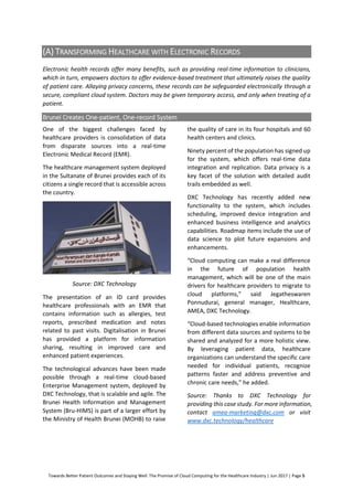 Towards Better Patient Outcomes and Staying Well: The Promise of Cloud Computing for the Healthcare Industry | Jun 2017 | Page 5
(A) TRANSFORMING HEALTHCARE WITH ELECTRONIC RECORDS
Electronic health records offer many benefits, such as providing real-time information to clinicians,
which in turn, empowers doctors to offer evidence-based treatment that ultimately raises the quality
of patient care. Allaying privacy concerns, these records can be safeguarded electronically through a
secure, compliant cloud system. Doctors may be given temporary access, and only when treating of a
patient.
Brunei Creates One-patient, One-record System
One of the biggest challenges faced by
healthcare providers is consolidation of data
from disparate sources into a real-time
Electronic Medical Record (EMR).
The healthcare management system deployed
in the Sultanate of Brunei provides each of its
citizens a single record that is accessible across
the country.
Source: DXC Technology
The presentation of an ID card provides
healthcare professionals with an EMR that
contains information such as allergies, test
reports, prescribed medication and notes
related to past visits. Digitalisation in Brunei
has provided a platform for information
sharing, resulting in improved care and
enhanced patient experiences.
The technological advances have been made
possible through a real-time cloud-based
Enterprise Management system, deployed by
DXC Technology, that is scalable and agile. The
Brunei Health Information and Management
System (Bru-HIMS) is part of a larger effort by
the Ministry of Health Brunei (MOHB) to raise
the quality of care in its four hospitals and 60
health centers and clinics.
Ninety percent of the population has signed up
for the system, which offers real-time data
integration and replication. Data privacy is a
key facet of the solution with detailed audit
trails embedded as well.
DXC Technology has recently added new
functionality to the system, which includes
scheduling, improved device integration and
enhanced business intelligence and analytics
capabilities. Roadmap items include the use of
data science to plot future expansions and
enhancements.
“Cloud computing can make a real difference
in the future of population health
management, which will be one of the main
drivers for healthcare providers to migrate to
cloud platforms,” said Jegatheswaren
Ponnudurai, general manager, Healthcare,
AMEA, DXC Technology.
“Cloud-based technologies enable information
from different data sources and systems to be
shared and analyzed for a more holistic view.
By leveraging patient data, healthcare
organizations can understand the specific care
needed for individual patients, recognize
patterns faster and address preventive and
chronic care needs,” he added.
Source: Thanks to DXC Technology for
providing this case study. For more information,
contact amea-marketing@dxc.com or visit
www.dxc.technology/healthcare
 