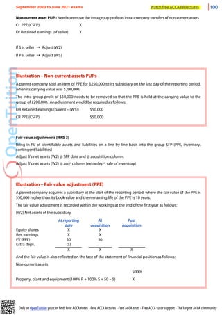 Only on OpenTuition you can find: Free ACCA notes • Free ACCA lectures • Free ACCA tests • Free ACCA tutor support • The largest ACCA community
Non-current asset PUP - Need to remove the intra group profit on intra -company transfers of non-current assets
Cr PPE (CSFP) X
Dr Retained earnings (of seller) X
If S is seller → Adjust (W2)
If P is seller → Adjust (W5)
Illustration – Non-current assets PUPs
A parent company sold an item of PPE for $250,000 to its subsidiary on the last day of the reporting period,
when its carrying value was $200,000.
The intra-group profit of $50,000 needs to be removed so that the PPE is held at the carrying value to the
group of £200,000. An adjustment would be required as follows:
DR Retained earnings (parent – (W5)) $50,000
CR PPE (CSFP) $50,000
Fair value adjustments (IFRS 3)
Bring in FV of identifiable assets and liabilities on a line by line basis into the group SFP (PPE, inventory,
contingent liabilities)
Adjust S’s net assets (W2) @ SFP date and @ acquisition column.
Adjust S’s net assets (W2) @ acqn column (extra depn, sale of inventory)
Illustration – Fair value adjustment (PPE)
A parent company acquires a subsidiary at the start of the reporting period, where the fair value of the PPE is
$50,000 higher than its book value and the remaining life of the PPE is 10 years.
The fair value adjustment is recorded within the workings at the end of the first year as follows:
(W2) Net assets of the subsidiary
At reporting
date
At
acquisition
Post
acquisition
Equity shares X X
Ret. earnings X X
FV (PPE) 50 50
Extra depn. (5)
X X X
And the fair value is also reflected on the face of the statement of financial position as follows:
Non-current assets
$000s
Property, plant and equipment (100% P + 100% S + 50 – 5) X
September 2020 to June 2021 exams Watch free ACCA FR lectures 100
 