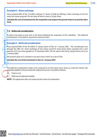 Only on OpenTuition you can find: Free ACCA notes • Free ACCA lectures • Free ACCA tests • Free ACCA tutor support • The largest ACCA community
Example 8 – Share exchange
Harry acquired 80% of the 10 million ordinary $1 shares of Sally by offering a share exchange of one for
every four shares acquired. The fair value of Harry’s shares is $3 per share.
Calculate the cost of investment for the acquisition and prepare the journal entry to record the share
issue.
7.3. Deferred consideration
A parent may agree to pay cash in the future following the acquisition of the subsidiary. This deferred
consideration is recorded on acquisition at present value.
Example 9 – Deferred consideration
Pony acquired 80% of the 30 million $1 equity shares of Star on 1 January 20X5. The consideration was
through the offer of a share exchange of two shares issued for every three shares acquired and a cash
payment of $1 per share payable on 31 December 20X5. The fair value of the Pany’s equity shares was $2 at
1 January 20X5.
The present value of $1 received in one year’s time is $0.91 at a rate of 10%.
Calculate the cost of the investment in Star at 1 January 20X5
The deferred consideration needs to be unwound to its final value and is done so using the interest rate
originally applied to discount back the original entry and is recorded as follows:
Dr Finance cost
Cr Deferred consideration liability
NOTE: The adjustment does not impact the fair value of consideration.
September 2020 to June 2021 exams Watch free ACCA FR lectures 102
 
