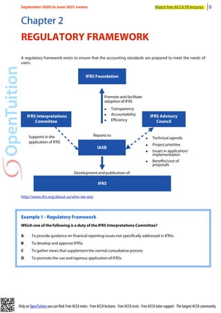 Only on OpenTuition you can find: Free ACCA notes • Free ACCA lectures • Free ACCA tests • Free ACCA tutor support • The largest ACCA community
Chapter 2
REGULATORY FRAMEWORK
A regulatory framework exists to ensure that the accounting standards are prepared to meet the needs of
users.
IFRS Foundation
IASB
IFRS Interpretations
Committee
IFRS Advisory
Council
Supports in the
application of IFRS
• Technical agenda
• Project priorities
• Issues in application/
implementation
• Benefits/cost of
proposals
IFRS
Development and publication of:
Promote and facilitate
adoption of IFRS
• Transparency
• Accountability
• Efficiency
Reports to
http://www.ifrs.org/about-us/who-we-are/
Example 1 - Regulatory Framework
Which one of the following is a duty of the IFRS Interpretations Committee?
A To provide guidance on financial reporting issues not specifically addressed in IFRSs
B To develop and approve IFRSs
C To gather views that supplement the normal consultative process
D To promote the use and rigorous application of IFRSs
September 2020 to June 2021 exams Watch free ACCA FR lectures 9
 