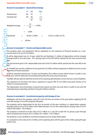 Only on OpenTuition you can find: Free ACCA notes • Free ACCA lectures • Free ACCA tests • Free ACCA tutor support • The largest ACCA community
Answer to example 6 – General borrowings
% $m Ave.
4% bank loan 4% 25 1
3% bank loan 3% 40 1.2
65 2.2
Weighted average =
2.2
x 100%
Weighted average =
65
x 100%
= 3.38%
Capitalised = ($10m x 3.38%) + ($15m x 3.38% x 6/12)
= $0.59m
Answer to example 7 – Grants and depreciable assets
The property, plant and equipment will be capitalised on the statement of financial position as a non-
current asset at its cost of $10 million.
It will be depreciated over its 10 year useful life and therefore $1 million of depreciation will be charged
through profit or loss each year. The carrying value of the PPE will be reduced by the same amount each
year.
The government grant is for a depreciable asset and so the $2 million will be spread over the same life as the
PPE.
As Tweddle has met the conditions for the grant the $2 million will be recognised as deferred income on the
statement of financial position.
It will be spread/amortised over 10 years and therefore $0.2 million income will be shown in profit or loss
each year, with the deferred income being reduced by the same amount each year.
Tweddle will also split the deferred income at the reporting date between current and non-current liabilities.
The statement of cash flows will show a payment to acquire PPE of $10 million and grant income of $2
million in investing activities.
The depreciation and amortisation of government grants are both non-cash items in profit or loss and will
need adjusting in operating activities if using the indirect method.
Answer to example 8 – Investment property and change of use
Addlington will treat the property using IAS 16 for the first six-months of the year before applying IAS 40
once the change in use of the property took place.
The property will be depreciated for the first six-months of the year resulting in a depreciation expense
through profit or loss of $0.5 million ($20 million/20 years x 6/12), thus reducing the carrying value to $19.5
million ($20 million - $0.5 million).
The property is revalued to its fair value of $21 million on 1 July 2015 under IAS 16, giving a gain through
other comprehensive income of $1.5 million ($21 million - $19.5 million).
The property is now classified as investment property and no longer depreciated.
It is revalued to a fair value of $21.6 million at the reporting date with the gain of $0.6 million going through
profit or loss.
September 2020 to June 2021 exams Watch free ACCA FR lectures 120
 