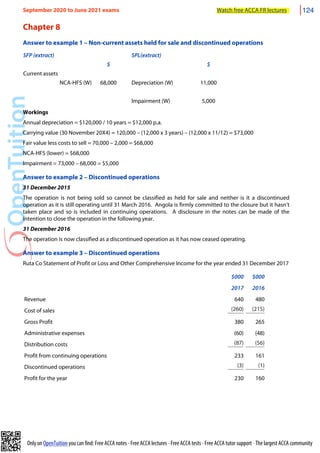 Only on OpenTuition you can find: Free ACCA notes • Free ACCA lectures • Free ACCA tests • Free ACCA tutor support • The largest ACCA community
Chapter 8
Answer to example 1 – Non-current assets held for sale and discontinued operations
SFP (extract) SPL(extract)
$ $
Current assets
NCA-HFS (W) 68,000 Depreciation (W) 11,000
Impairment (W) 5,000
Workings
Annual depreciation = $120,000 / 10 years = $12,000 p.a.
Carrying value (30 November 20X4) = 120,000 – (12,000 x 3 years) – (12,000 x 11/12) = $73,000
Fair value less costs to sell = 70,000 – 2,000 = $68,000
NCA-HFS (lower) = $68,000
Impairment = 73,000 – 68,000 = $5,000
Answer to example 2 – Discontinued operations
31 December 2015
The operation is not being sold so cannot be classified as held for sale and neither is it a discontinued
operation as it is still operating until 31 March 2016. Angola is firmly committed to the closure but it hasn’t
taken place and so is included in continuing operations. A disclosure in the notes can be made of the
intention to close the operation in the following year.
31 December 2016
The operation is now classified as a discontinued operation as it has now ceased operating.
Answer to example 3 – Discontinued operations
Ruta Co Statement of Profit or Loss and Other Comprehensive Income for the year ended 31 December 2017
$000 $000
2017 2016
Revenue 640 480
Cost of sales (260) (215)
Gross Profit 380 265
Administrative expenses (60) (48)
Distribution costs (87) (56)
Profit from continuing operations 233 161
Discontinued operations (3) (1)
Profit for the year 230 160
September 2020 to June 2021 exams Watch free ACCA FR lectures 124
 