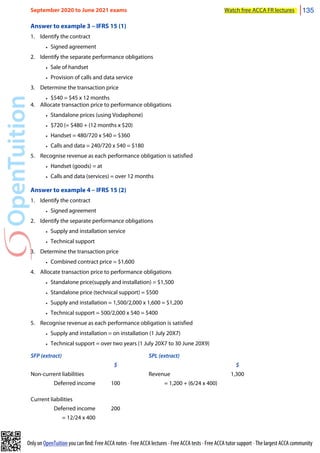 Only on OpenTuition you can find: Free ACCA notes • Free ACCA lectures • Free ACCA tests • Free ACCA tutor support • The largest ACCA community
Answer to example 3 – IFRS 15 (1)
1. Identify the contract
• Signed agreement
2. Identify the separate performance obligations
• Sale of handset
• Provision of calls and data service
3. Determine the transaction price
• $540 = $45 x 12 months
4. Allocate transaction price to performance obligations
• Standalone prices (using Vodaphone)
• $720 (= $480 + (12 months x $20)
• Handset = 480/720 x 540 = $360
• Calls and data = 240/720 x 540 = $180
5. Recognise revenue as each performance obligation is satisfied
• Handset (goods) = at
• Calls and data (services) = over 12 months
Answer to example 4 – IFRS 15 (2)
1. Identify the contract
• Signed agreement
2. Identify the separate performance obligations
• Supply and installation service
• Technical support
3. Determine the transaction price
• Combined contract price = $1,600
4. Allocate transaction price to performance obligations
• Standalone price(supply and installation) = $1,500
• Standalone price (technical support) = $500
• Supply and installation = 1,500/2,000 x 1,600 = $1,200
• Technical support = 500/2,000 x 540 = $400
5. Recognise revenue as each performance obligation is satisfied
• Supply and installation = on installation (1 July 20X7)
• Technical support = over two years (1 July 20X7 to 30 June 20X9)
SFP (extract) SPL (extract)
$ $
Non-current liabilities Revenue 1,300
Deferred income 100 = 1,200 + (6/24 x 400)
Current liabilities
Deferred income 200
= 12/24 x 400
September 2020 to June 2021 exams Watch free ACCA FR lectures 135
 