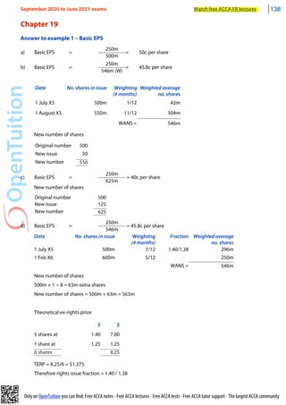Only on OpenTuition you can find: Free ACCA notes • Free ACCA lectures • Free ACCA tests • Free ACCA tutor support • The largest ACCA community
Chapter 19
Answer to example 1 – Basic EPS
a) Basic EPS =
250m
= 50c per share
a) Basic EPS =
500m
= 50c per share
b) Basic EPS =
250m
= 45.8c per share
b) Basic EPS =
546m (W)
= 45.8c per share
Date No. shares in issue Weighting
(# months)
Weighted average
no. shares
1 July X5 500m 1/12 42m
1 August X5 550m 11/12 504m
WANS = 546m
New number of shares
Original number 500
New issue 50
New number 550
c) Basic EPS =
250m
= 40c per share
c) Basic EPS =
625m
= 40c per share
New number of shares
Original number 500
New issue 125
New number 625
d) Basic EPS =
250m
= 45.8c per share
d) Basic EPS =
546m
= 45.8c per share
Date No. shares in issue Weighting
(# months)
Fraction Weighted average
no. shares
1 July X5 500m 7/12 1.40/1.38 296m
1 Feb X6 600m 5/12 250m
WANS = 546m
New number of shares
500m × 1 ÷ 8 = 63m extra shares
New number of shares = 500m + 63m = 563m
Theoretical ex-rights price
$ $
5 shares at 1.40 7.00
1 share at 1.25 1.25
6 shares 8.25
TERP = 8.25/6 = $1.375
Therefore rights issue fraction = 1.40 / 1.38
September 2020 to June 2021 exams Watch free ACCA FR lectures 138
 