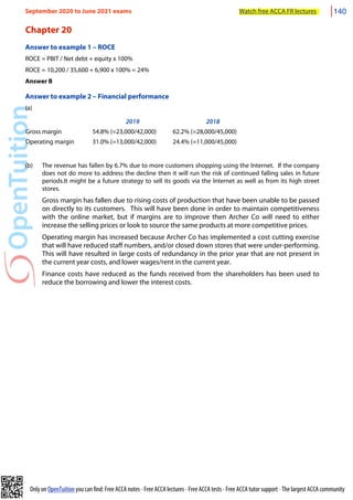 Only on OpenTuition you can find: Free ACCA notes • Free ACCA lectures • Free ACCA tests • Free ACCA tutor support • The largest ACCA community
Chapter 20
Answer to example 1 – ROCE
ROCE = PBIT / Net debt + equity x 100%
ROCE = 10,200 / 35,600 + 6,900 x 100% = 24%
Answer B
Answer to example 2 – Financial performance
(a)
2019 2018
Gross margin 54.8% (=23,000/42,000) 62.2% (=28,000/45,000)
Operating margin 31.0% (=13,000/42,000) 24.4% (=11,000/45,000)
(b) The revenue has fallen by 6.7% due to more customers shopping using the Internet. If the company
does not do more to address the decline then it will run the risk of continued falling sales in future
periods.It might be a future strategy to sell its goods via the Internet as well as from its high street
stores.
Gross margin has fallen due to rising costs of production that have been unable to be passed
on directly to its customers. This will have been done in order to maintain competitiveness
with the online market, but if margins are to improve then Archer Co will need to either
increase the selling prices or look to source the same products at more competitive prices.
Operating margin has increased because Archer Co has implemented a cost cutting exercise
that will have reduced staff numbers, and/or closed down stores that were under-performing.
This will have resulted in large costs of redundancy in the prior year that are not present in
the current year costs, and lower wages/rent in the current year.
Finance costs have reduced as the funds received from the shareholders has been used to
reduce the borrowing and lower the interest costs.
September 2020 to June 2021 exams Watch free ACCA FR lectures 140
 