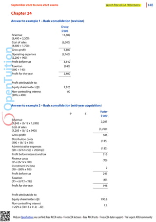Only on OpenTuition you can find: Free ACCA notes • Free ACCA lectures • Free ACCA tests • Free ACCA tutor support • The largest ACCA community
Chapter 24
Answer to example 1 – Basic consolidation (revision)
Group
$’000
Revenue
(8,400 + 3,200)
11,600
Cost of sales
(4,600 + 1,700)
(6,300)
Gross profit 5,300
Operating expenses
(2,200 + 960)
(2,160)
Profit before tax 3,140
Taxation
(600 + 140)
(740)
Profit for the year 2,400
Profit attributable to:
Equity shareholders (β) 2,320
Non-controlling interest
(20% x 400)
80
Answer to example 2 – Basic consolidation (mid-year acquisition)
P S
Vader
$’000
Revenue
(1,645 + (6/12 x 1,280))
2,285
Cost of sales
(1,205 + (6/12 x 990))
(1,700)
Gross profit 585
Distribution costs
(100 + (6/12 x 70))
(135)
Administrative expenses
(90 + (6/12 x 50) + 20(imp))
(135)
Profit before interest and tax 315
Finance costs
(55 x (6/12 x 30))
(70)
Investment income
(10 – (80% x 10))
2
Profit before tax 247
Taxation
(35 + (6/12 x 28))
(49)
Profit for the year 198
Profit attributable to:
Equity shareholders (β) 190.8
Non-controlling interest
= 20% x [(6/12 x 112) – 20]
7.2
September 2020 to June 2021 exams Watch free ACCA FR lectures 148
 