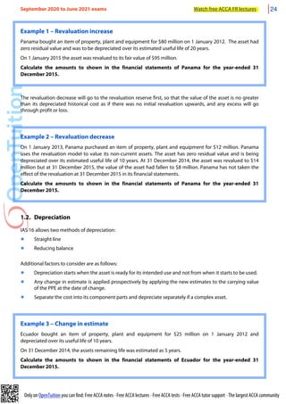 Only on OpenTuition you can find: Free ACCA notes • Free ACCA lectures • Free ACCA tests • Free ACCA tutor support • The largest ACCA community
Example 1 – Revaluation increase
Panama bought an item of property, plant and equipment for $80 million on 1 January 2012. The asset had
zero residual value and was to be depreciated over its estimated useful life of 20 years.
On 1 January 2015 the asset was revalued to its fair value of $95 million.
Calculate the amounts to shown in the financial statements of Panama for the year-ended 31
December 2015.
The revaluation decrease will go to the revaluation reserve first, so that the value of the asset is no greater
than its depreciated historical cost as if there was no initial revaluation upwards, and any excess will go
through profit or loss.
Example 2 – Revaluation decrease
On 1 January 2013, Panama purchased an item of property, plant and equipment for $12 million. Panama
uses the revaluation model to value its non-current assets. The asset has zero residual value and is being
depreciated over its estimated useful life of 10 years. At 31 December 2014, the asset was revalued to $14
million but at 31 December 2015, the value of the asset had fallen to $8 million. Panama has not taken the
effect of the revaluation at 31 December 2015 in its financial statements.
Calculate the amounts to shown in the financial statements of Panama for the year-ended 31
December 2015.
1.2. Depreciation
IAS 16 allows two methods of depreciation:
๏ Straight line
๏ Reducing balance
Additional factors to consider are as follows:
๏ Depreciation starts when the asset is ready for its intended use and not from when it starts to be used.
๏ Any change in estimate is applied prospectively by applying the new estimates to the carrying value
of the PPE at the date of change.
๏ Separate the cost into its component parts and depreciate separately if a complex asset.
Example 3 – Change in estimate
Ecuador bought an item of property, plant and equipment for $25 million on 1 January 2012 and
depreciated over its useful life of 10 years.
On 31 December 2014, the assets remaining life was estimated as 5 years.
Calculate the amounts to shown in the financial statements of Ecuador for the year-ended 31
December 2015.
September 2020 to June 2021 exams Watch free ACCA FR lectures 24
 